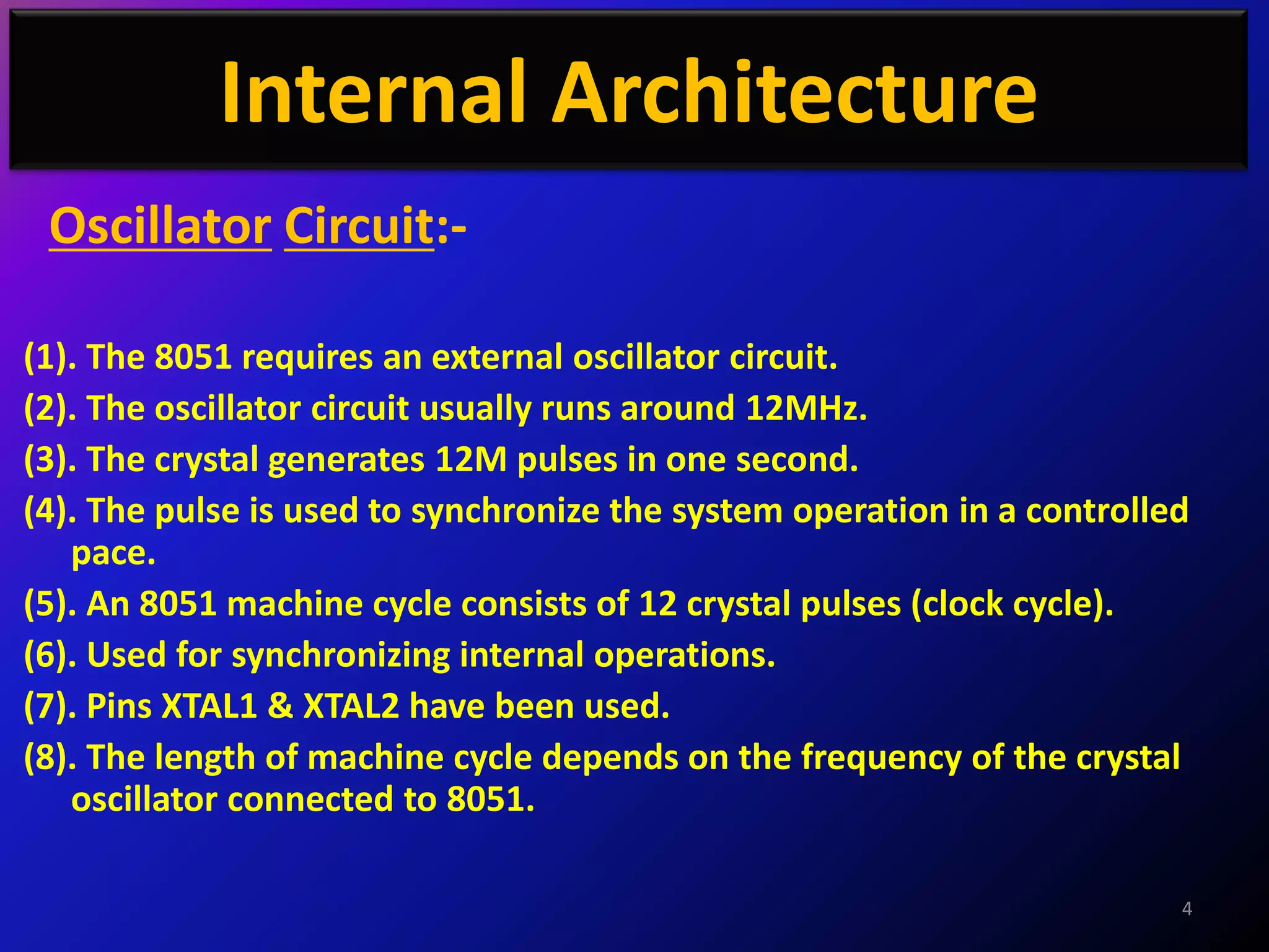 Internal Architecture
 Oscillator Circuit:-

(1). The 8051 requires an external oscillator circuit.
(2). The oscillator circuit usually runs around 12MHz.
(3). The crystal generates 12M pulses in one second.
(4). The pulse is used to synchronize the system operation in a controlled
   pace.
(5). An 8051 machine cycle consists of 12 crystal pulses (clock cycle).
(6). Used for synchronizing internal operations.
(7). Pins XTAL1 & XTAL2 have been used.
(8). The length of machine cycle depends on the frequency of the crystal
   oscillator connected to 8051.

                                                                         4
 