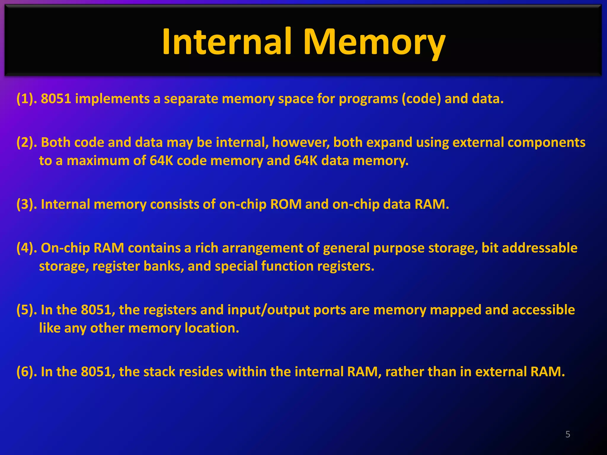 Internal Memory
(1). 8051 implements a separate memory space for programs (code) and data.

(2). Both code and data may be internal, however, both expand using external components
    to a maximum of 64K code memory and 64K data memory.

(3). Internal memory consists of on-chip ROM and on-chip data RAM.

(4). On-chip RAM contains a rich arrangement of general purpose storage, bit addressable
    storage, register banks, and special function registers.

(5). In the 8051, the registers and input/output ports are memory mapped and accessible
    like any other memory location.

(6). In the 8051, the stack resides within the internal RAM, rather than in external RAM.



                                                                                            5
 