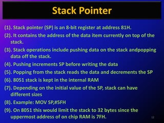 Stack Pointer
(1). Stack pointer (SP) is an 8-bit register at address 81H.
(2). It contains the address of the data item currently on top of the
   stack.
(3). Stack operations include pushing data on the stack andpopping
   data off the stack.
(4). Pushing increments SP before writing the data
(5). Popping from the stack reads the data and decrements the SP
(6). 8051 stack is kept in the internal RAM
(7). Depending on the initial value of the SP, stack can have
   different sizes
(8). Example: MOV SP,#5FH
(9). On 8051 this would limit the stack to 32 bytes since the
   uppermost address of on chip RAM is 7FH.                         12
 
