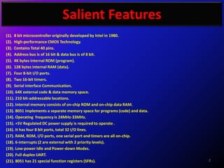 Salient Features
(1). 8 bit microcontroller originally developed by Intel in 1980.
(2). High-performance CMOS Technology.
(3). Contains Total 40 pins.
(4). Address bus is of 16 bit & data bus is of 8 bit.
(5). 4K bytes internal ROM (program).
(6). 128 bytes internal RAM (data).
(7). Four 8-bit I/O ports.
(8). Two 16-bit timers.
(9). Serial interface Communication.
(10). 64K external code & data memory space.
(11). 210 bit-addressable locations.
(12). Internal memory consists of on-chip ROM and on-chip data RAM.
(13). 8051 implements a separate memory space for programs (code) and data.
(14). Operating frequency is 24MHz-33MHz.
(15). +5V Regulated DC power supply is required to operate .
(16). It has four 8 bit ports, total 32 I/O lines.
(17). RAM, ROM, I/O ports, one serial port and timers are all on-chip.
(18). 6-interrupts (2 are external with 2 priority levels).
(19). Low-power Idle and Power-down Modes.
(20). Full duplex UART.
(21). 8051 has 21 special function registers (SFRs).                          2
 