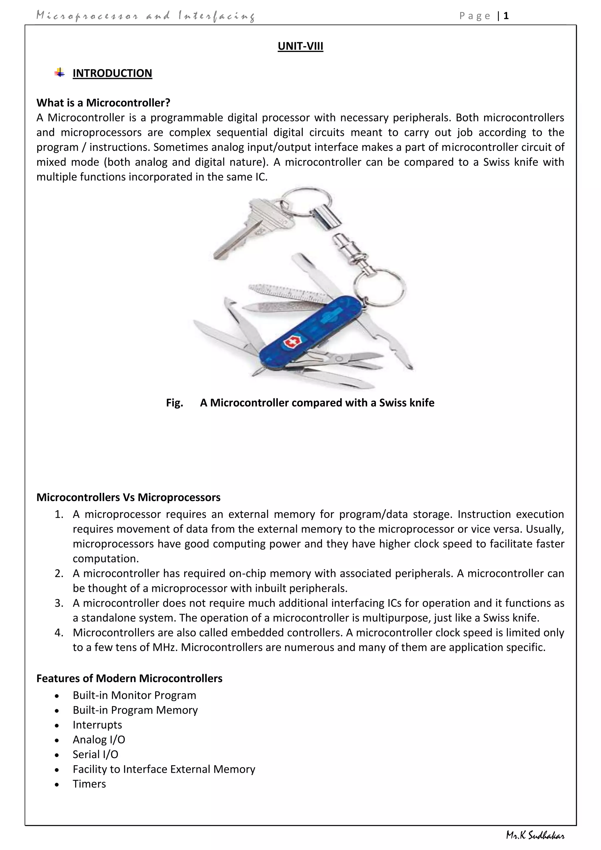 Microprocessor and Interfacing                                                      Page |1

                                                UNIT-VIII

       INTRODUCTION

What is a Microcontroller?
A Microcontroller is a programmable digital processor with necessary peripherals. Both microcontrollers
and microprocessors are complex sequential digital circuits meant to carry out job according to the
program / instructions. Sometimes analog input/output interface makes a part of microcontroller circuit of
mixed mode (both analog and digital nature). A microcontroller can be compared to a Swiss knife with
multiple functions incorporated in the same IC.




                          Fig.   A Microcontroller compared with a Swiss knife




Microcontrollers Vs Microprocessors
   1. A microprocessor requires an external memory for program/data storage. Instruction execution
      requires movement of data from the external memory to the microprocessor or vice versa. Usually,
      microprocessors have good computing power and they have higher clock speed to facilitate faster
      computation.
   2. A microcontroller has required on-chip memory with associated peripherals. A microcontroller can
      be thought of a microprocessor with inbuilt peripherals.
   3. A microcontroller does not require much additional interfacing ICs for operation and it functions as
      a standalone system. The operation of a microcontroller is multipurpose, just like a Swiss knife.
   4. Microcontrollers are also called embedded controllers. A microcontroller clock speed is limited only
      to a few tens of MHz. Microcontrollers are numerous and many of them are application specific.

Features of Modern Microcontrollers
       Built-in Monitor Program
       Built-in Program Memory
       Interrupts
       Analog I/O
       Serial I/O
       Facility to Interface External Memory
       Timers



                                                                                              Mr.K Sudhakar
 