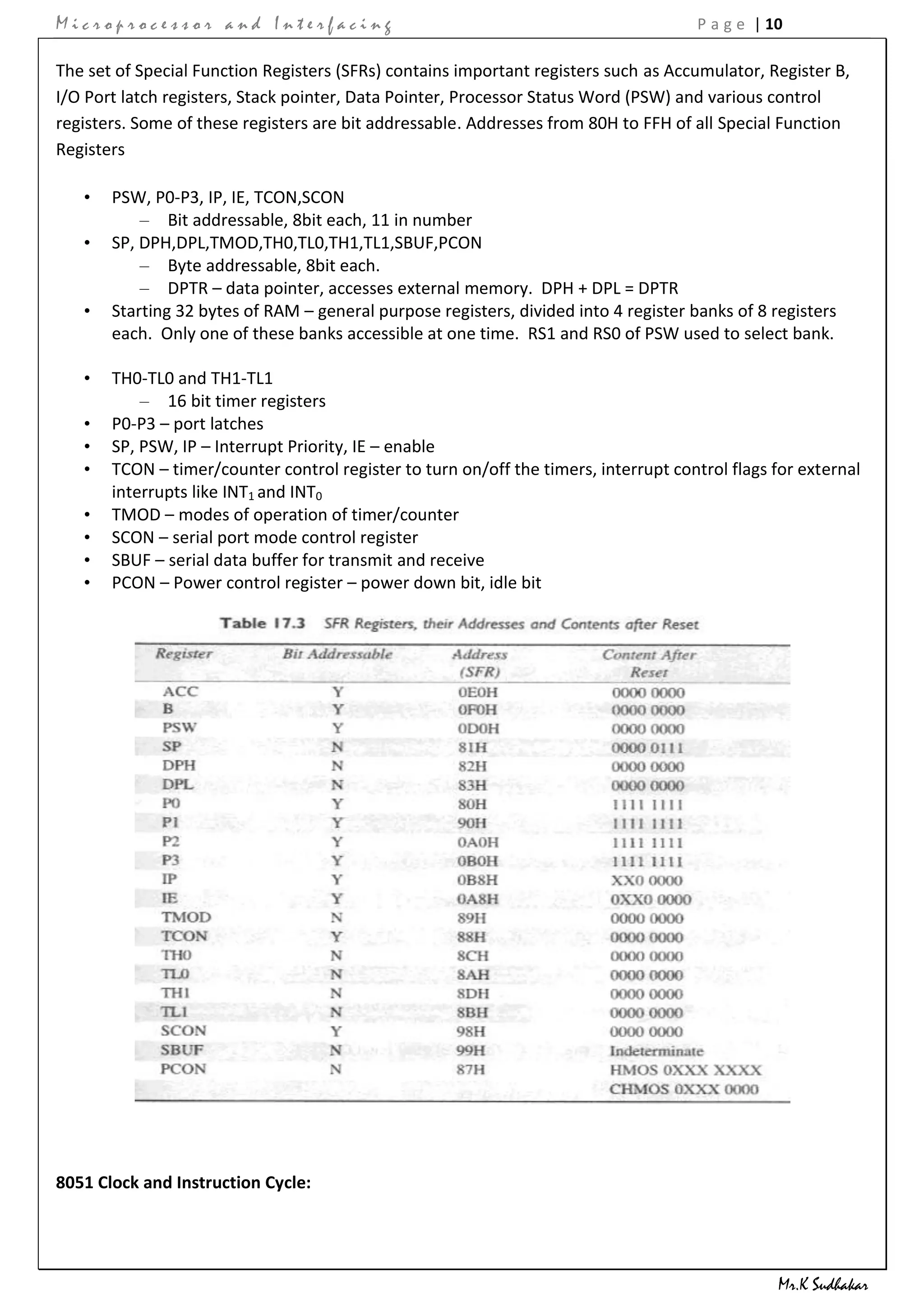 Microprocessor and Interfacing                                                        P a g e | 10

The set of Special Function Registers (SFRs) contains important registers such as Accumulator, Register B,
I/O Port latch registers, Stack pointer, Data Pointer, Processor Status Word (PSW) and various control
registers. Some of these registers are bit addressable. Addresses from 80H to FFH of all Special Function
Registers

   •   PSW, P0-P3, IP, IE, TCON,SCON
           – Bit addressable, 8bit each, 11 in number
   •   SP, DPH,DPL,TMOD,TH0,TL0,TH1,TL1,SBUF,PCON
           – Byte addressable, 8bit each.
           – DPTR – data pointer, accesses external memory. DPH + DPL = DPTR
   •   Starting 32 bytes of RAM – general purpose registers, divided into 4 register banks of 8 registers
       each. Only one of these banks accessible at one time. RS1 and RS0 of PSW used to select bank.

   •   TH0-TL0 and TH1-TL1
           – 16 bit timer registers
   •   P0-P3 – port latches
   •   SP, PSW, IP – Interrupt Priority, IE – enable
   •   TCON – timer/counter control register to turn on/off the timers, interrupt control flags for external
       interrupts like INT1 and INT0
   •   TMOD – modes of operation of timer/counter
   •   SCON – serial port mode control register
   •   SBUF – serial data buffer for transmit and receive
   •   PCON – Power control register – power down bit, idle bit




8051 Clock and Instruction Cycle:




                                                                                                 Mr.K Sudhakar
 