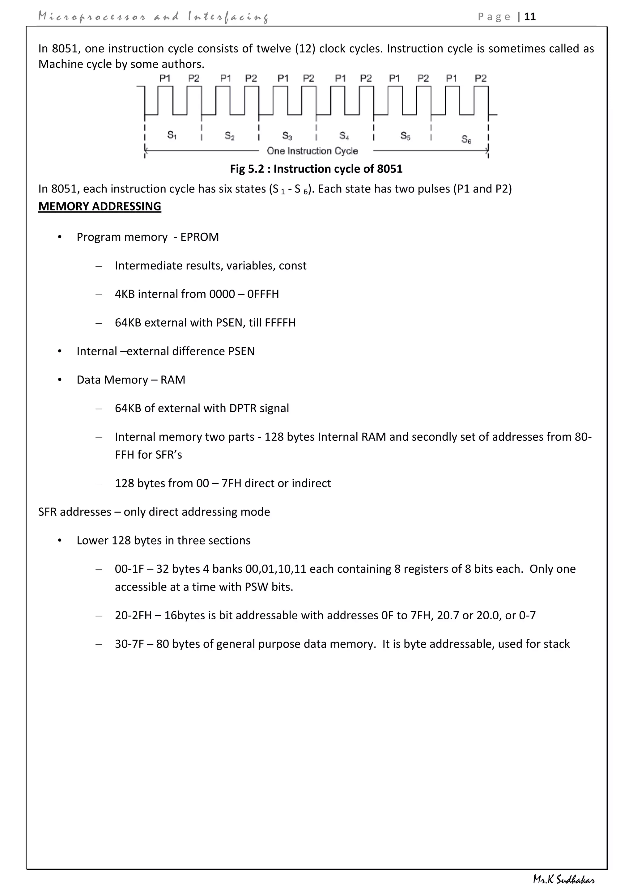 Microprocessor and Interfacing                                                           P a g e | 11

In 8051, one instruction cycle consists of twelve (12) clock cycles. Instruction cycle is sometimes called as
Machine cycle by some authors.




                                       Fig 5.2 : Instruction cycle of 8051
In 8051, each instruction cycle has six states (S 1 - S 6). Each state has two pulses (P1 and P2)
MEMORY ADDRESSING

   •   Program memory - EPROM

           – Intermediate results, variables, const

           – 4KB internal from 0000 – 0FFFH

           – 64KB external with PSEN, till FFFFH

   •   Internal –external difference PSEN

   •   Data Memory – RAM

           – 64KB of external with DPTR signal

           – Internal memory two parts - 128 bytes Internal RAM and secondly set of addresses from 80-
             FFH for SFR’s

           – 128 bytes from 00 – 7FH direct or indirect

SFR addresses – only direct addressing mode

   •   Lower 128 bytes in three sections

           – 00-1F – 32 bytes 4 banks 00,01,10,11 each containing 8 registers of 8 bits each. Only one
             accessible at a time with PSW bits.

           – 20-2FH – 16bytes is bit addressable with addresses 0F to 7FH, 20.7 or 20.0, or 0-7

           – 30-7F – 80 bytes of general purpose data memory. It is byte addressable, used for stack




                                                                                                    Mr.K Sudhakar
 