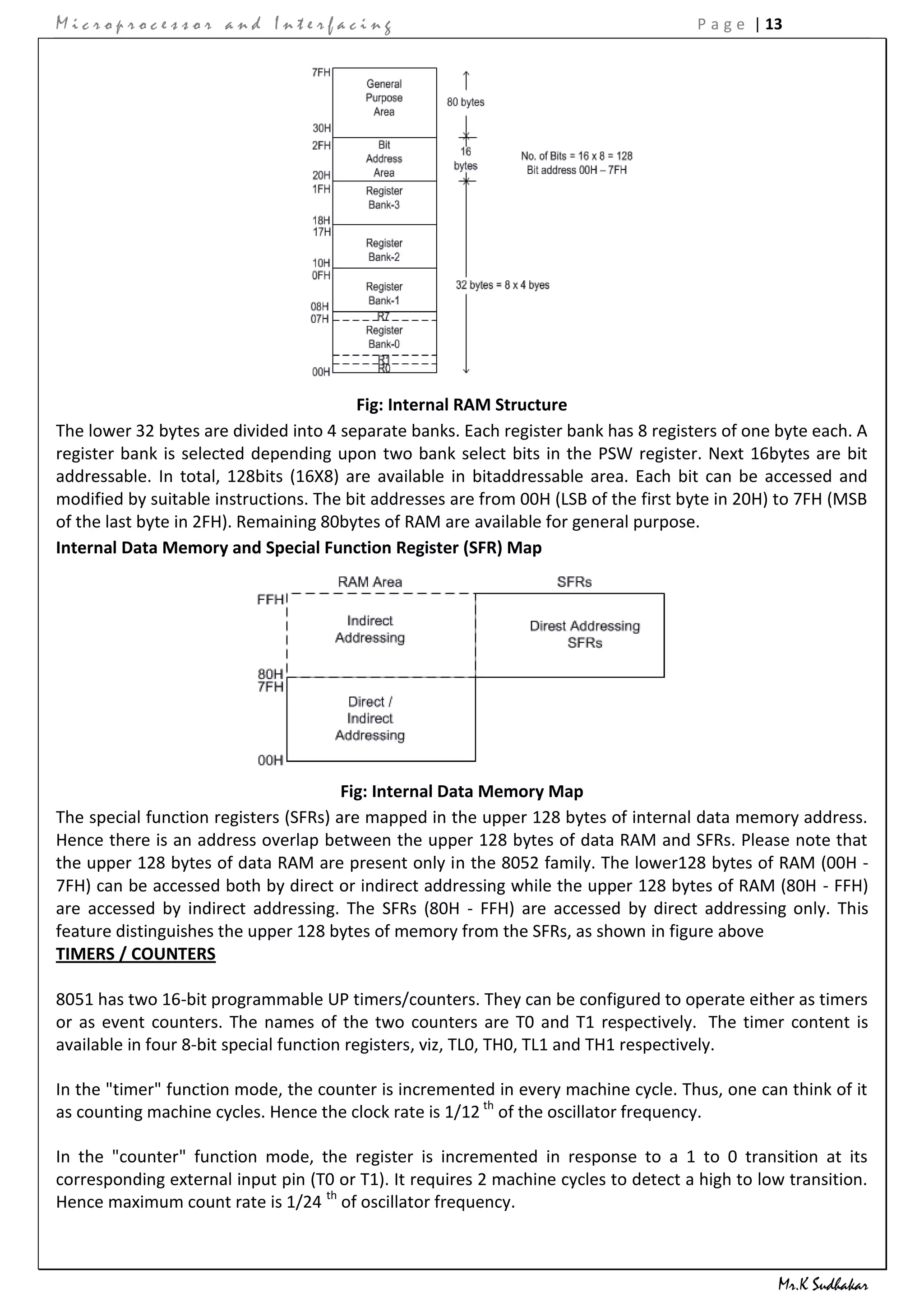 Microprocessor and Interfacing                                                        P a g e | 13




                                        Fig: Internal RAM Structure
The lower 32 bytes are divided into 4 separate banks. Each register bank has 8 registers of one byte each. A
register bank is selected depending upon two bank select bits in the PSW register. Next 16bytes are bit
addressable. In total, 128bits (16X8) are available in bitaddressable area. Each bit can be accessed and
modified by suitable instructions. The bit addresses are from 00H (LSB of the first byte in 20H) to 7FH (MSB
of the last byte in 2FH). Remaining 80bytes of RAM are available for general purpose.
Internal Data Memory and Special Function Register (SFR) Map




                                       Fig: Internal Data Memory Map
The special function registers (SFRs) are mapped in the upper 128 bytes of internal data memory address.
Hence there is an address overlap between the upper 128 bytes of data RAM and SFRs. Please note that
the upper 128 bytes of data RAM are present only in the 8052 family. The lower128 bytes of RAM (00H -
7FH) can be accessed both by direct or indirect addressing while the upper 128 bytes of RAM (80H - FFH)
are accessed by indirect addressing. The SFRs (80H - FFH) are accessed by direct addressing only. This
feature distinguishes the upper 128 bytes of memory from the SFRs, as shown in figure above
TIMERS / COUNTERS

8051 has two 16-bit programmable UP timers/counters. They can be configured to operate either as timers
or as event counters. The names of the two counters are T0 and T1 respectively. The timer content is
available in four 8-bit special function registers, viz, TL0, TH0, TL1 and TH1 respectively.

In the "timer" function mode, the counter is incremented in every machine cycle. Thus, one can think of it
as counting machine cycles. Hence the clock rate is 1/12 th of the oscillator frequency.

In the "counter" function mode, the register is incremented in response to a 1 to 0 transition at its
corresponding external input pin (T0 or T1). It requires 2 machine cycles to detect a high to low transition.
Hence maximum count rate is 1/24 th of oscillator frequency.



                                                                                                 Mr.K Sudhakar
 