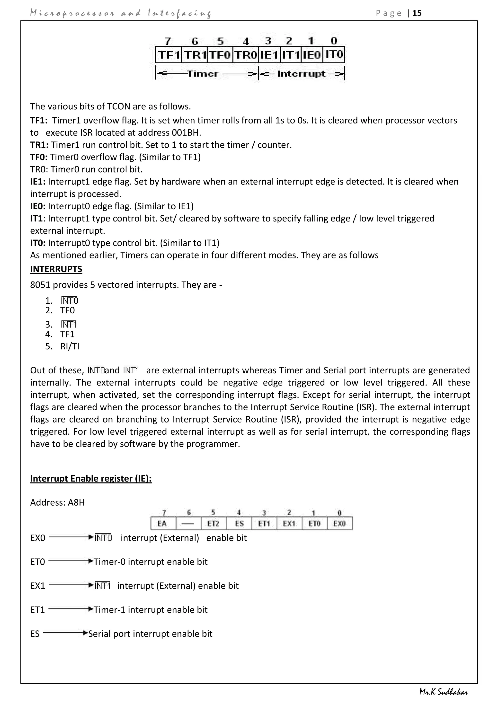 Microprocessor and Interfacing                                                         P a g e | 15




The various bits of TCON are as follows.
TF1: Timer1 overflow flag. It is set when timer rolls from all 1s to 0s. It is cleared when processor vectors
to execute ISR located at address 001BH.
TR1: Timer1 run control bit. Set to 1 to start the timer / counter.
TF0: Timer0 overflow flag. (Similar to TF1)
TR0: Timer0 run control bit.
IE1: Interrupt1 edge flag. Set by hardware when an external interrupt edge is detected. It is cleared when
interrupt is processed.
IE0: Interrupt0 edge flag. (Similar to IE1)
IT1: Interrupt1 type control bit. Set/ cleared by software to specify falling edge / low level triggered
external interrupt.
IT0: Interrupt0 type control bit. (Similar to IT1)
As mentioned earlier, Timers can operate in four different modes. They are as follows
INTERRUPTS
8051 provides 5 vectored interrupts. They are -
      1.
      2. TF0
      3.
      4. TF1
      5. RI/TI

Out of these,      and        are external interrupts whereas Timer and Serial port interrupts are generated
internally. The external interrupts could be negative edge triggered or low level triggered. All these
interrupt, when activated, set the corresponding interrupt flags. Except for serial interrupt, the interrupt
flags are cleared when the processor branches to the Interrupt Service Routine (ISR). The external interrupt
flags are cleared on branching to Interrupt Service Routine (ISR), provided the interrupt is negative edge
triggered. For low level triggered external interrupt as well as for serial interrupt, the corresponding flags
have to be cleared by software by the programmer.


Interrupt Enable register (IE):

Address: A8H


EX0                      interrupt (External) enable bit

ET0               Timer-0 interrupt enable bit

EX1                     interrupt (External) enable bit

ET1               Timer-1 interrupt enable bit

ES               Serial port interrupt enable bit




                                                                                                  Mr.K Sudhakar
 