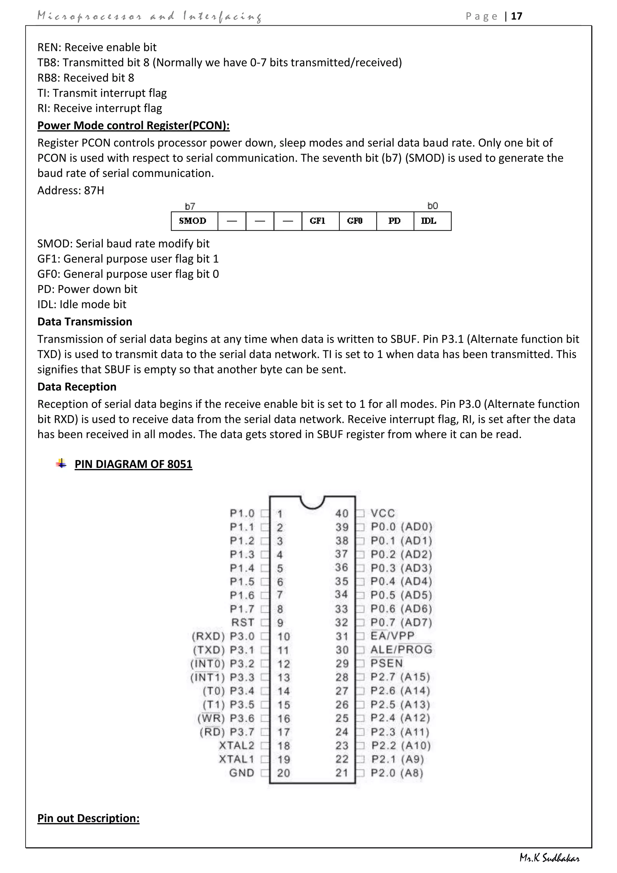 Microprocessor and Interfacing                                                           P a g e | 17

REN: Receive enable bit
TB8: Transmitted bit 8 (Normally we have 0-7 bits transmitted/received)
RB8: Received bit 8
TI: Transmit interrupt flag
RI: Receive interrupt flag
Power Mode control Register(PCON):
Register PCON controls processor power down, sleep modes and serial data baud rate. Only one bit of
PCON is used with respect to serial communication. The seventh bit (b7) (SMOD) is used to generate the
baud rate of serial communication.
Address: 87H



SMOD: Serial baud rate modify bit
GF1: General purpose user flag bit 1
GF0: General purpose user flag bit 0
PD: Power down bit
IDL: Idle mode bit
Data Transmission
Transmission of serial data begins at any time when data is written to SBUF. Pin P3.1 (Alternate function bit
TXD) is used to transmit data to the serial data network. TI is set to 1 when data has been transmitted. This
signifies that SBUF is empty so that another byte can be sent.
Data Reception
Reception of serial data begins if the receive enable bit is set to 1 for all modes. Pin P3.0 (Alternate function
bit RXD) is used to receive data from the serial data network. Receive interrupt flag, RI, is set after the data
has been received in all modes. The data gets stored in SBUF register from where it can be read.

       PIN DIAGRAM OF 8051




Pin out Description:


                                                                                                    Mr.K Sudhakar
 