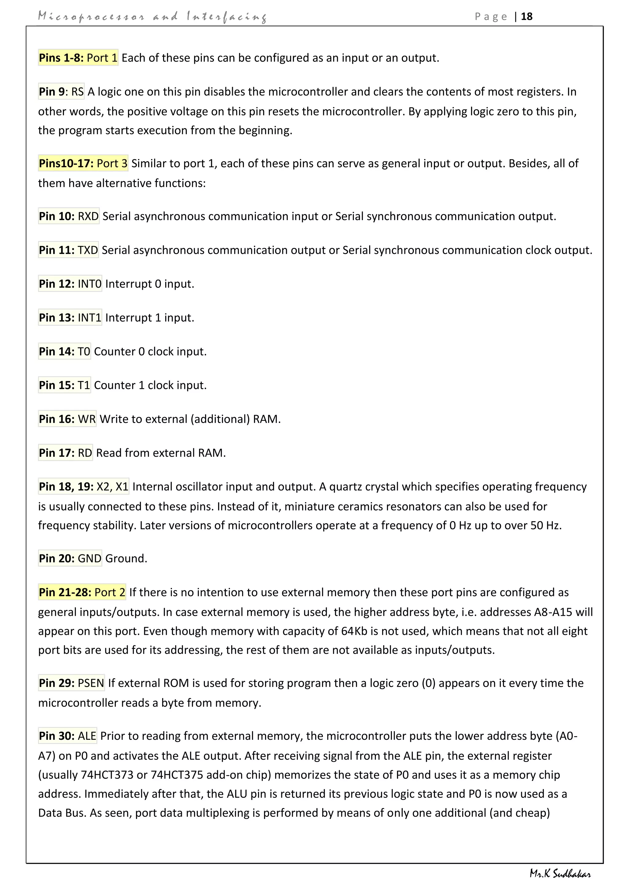 Microprocessor and Interfacing                                                          P a g e | 18


Pins 1-8: Port 1 Each of these pins can be configured as an input or an output.

Pin 9: RS A logic one on this pin disables the microcontroller and clears the contents of most registers. In
other words, the positive voltage on this pin resets the microcontroller. By applying logic zero to this pin,
the program starts execution from the beginning.

Pins10-17: Port 3 Similar to port 1, each of these pins can serve as general input or output. Besides, all of
them have alternative functions:

Pin 10: RXD Serial asynchronous communication input or Serial synchronous communication output.

Pin 11: TXD Serial asynchronous communication output or Serial synchronous communication clock output.

Pin 12: INT0 Interrupt 0 input.

Pin 13: INT1 Interrupt 1 input.

Pin 14: T0 Counter 0 clock input.

Pin 15: T1 Counter 1 clock input.

Pin 16: WR Write to external (additional) RAM.

Pin 17: RD Read from external RAM.

Pin 18, 19: X2, X1 Internal oscillator input and output. A quartz crystal which specifies operating frequency
is usually connected to these pins. Instead of it, miniature ceramics resonators can also be used for
frequency stability. Later versions of microcontrollers operate at a frequency of 0 Hz up to over 50 Hz.

Pin 20: GND Ground.

Pin 21-28: Port 2 If there is no intention to use external memory then these port pins are configured as
general inputs/outputs. In case external memory is used, the higher address byte, i.e. addresses A8-A15 will
appear on this port. Even though memory with capacity of 64Kb is not used, which means that not all eight
port bits are used for its addressing, the rest of them are not available as inputs/outputs.

Pin 29: PSEN If external ROM is used for storing program then a logic zero (0) appears on it every time the
microcontroller reads a byte from memory.

Pin 30: ALE Prior to reading from external memory, the microcontroller puts the lower address byte (A0-
A7) on P0 and activates the ALE output. After receiving signal from the ALE pin, the external register
(usually 74HCT373 or 74HCT375 add-on chip) memorizes the state of P0 and uses it as a memory chip
address. Immediately after that, the ALU pin is returned its previous logic state and P0 is now used as a
Data Bus. As seen, port data multiplexing is performed by means of only one additional (and cheap)



                                                                                                   Mr.K Sudhakar
 
