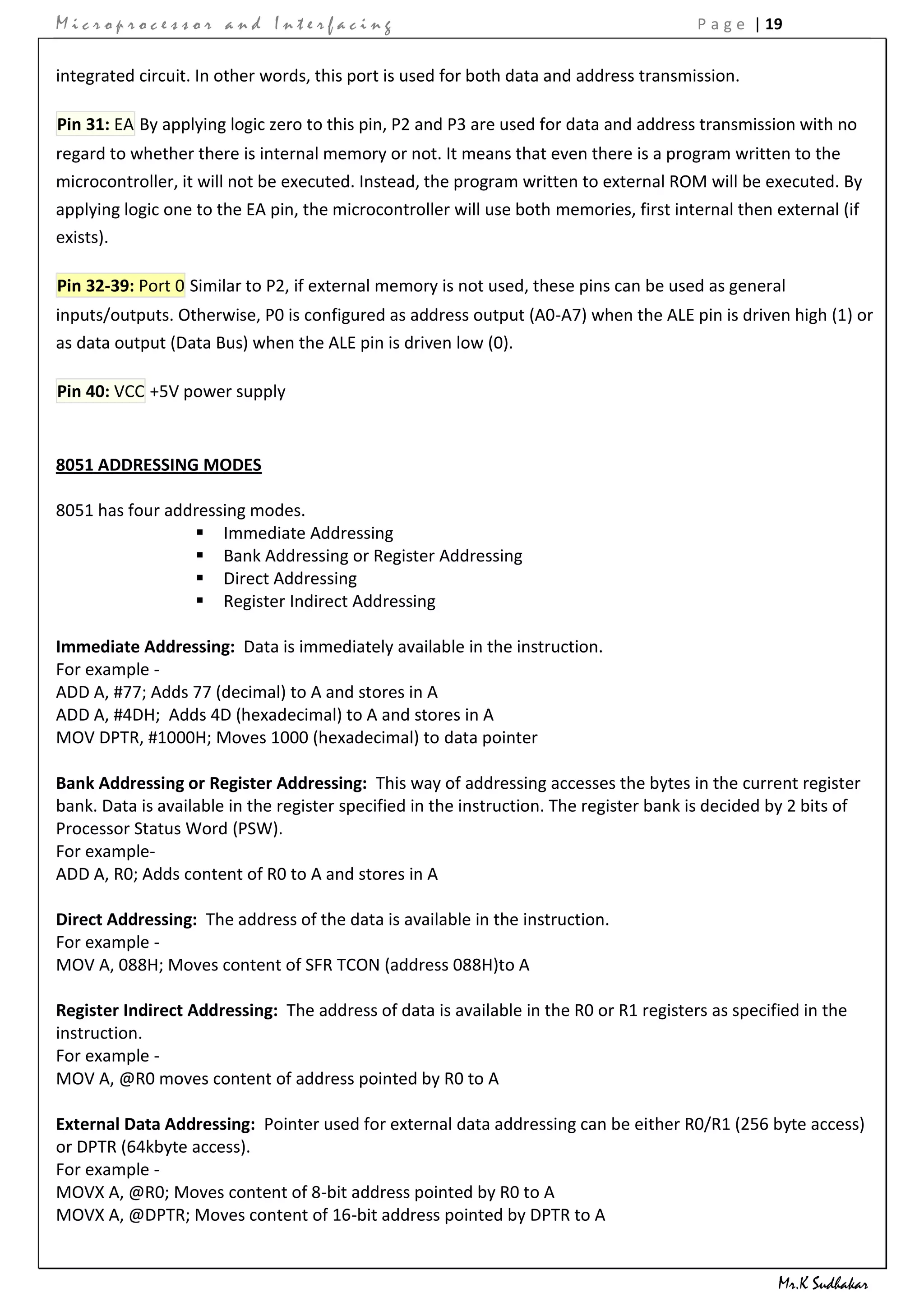 Microprocessor and Interfacing                                                          P a g e | 19


integrated circuit. In other words, this port is used for both data and address transmission.

Pin 31: EA By applying logic zero to this pin, P2 and P3 are used for data and address transmission with no
regard to whether there is internal memory or not. It means that even there is a program written to the
microcontroller, it will not be executed. Instead, the program written to external ROM will be executed. By
applying logic one to the EA pin, the microcontroller will use both memories, first internal then external (if
exists).

Pin 32-39: Port 0 Similar to P2, if external memory is not used, these pins can be used as general
inputs/outputs. Otherwise, P0 is configured as address output (A0-A7) when the ALE pin is driven high (1) or
as data output (Data Bus) when the ALE pin is driven low (0).

Pin 40: VCC +5V power supply


8051 ADDRESSING MODES

8051 has four addressing modes.
                  Immediate Addressing
                  Bank Addressing or Register Addressing
                  Direct Addressing
                  Register Indirect Addressing

Immediate Addressing: Data is immediately available in the instruction.
For example -
ADD A, #77; Adds 77 (decimal) to A and stores in A
ADD A, #4DH; Adds 4D (hexadecimal) to A and stores in A
MOV DPTR, #1000H; Moves 1000 (hexadecimal) to data pointer

Bank Addressing or Register Addressing: This way of addressing accesses the bytes in the current register
bank. Data is available in the register specified in the instruction. The register bank is decided by 2 bits of
Processor Status Word (PSW).
For example-
ADD A, R0; Adds content of R0 to A and stores in A

Direct Addressing: The address of the data is available in the instruction.
For example -
MOV A, 088H; Moves content of SFR TCON (address 088H)to A

Register Indirect Addressing: The address of data is available in the R0 or R1 registers as specified in the
instruction.
For example -
MOV A, @R0 moves content of address pointed by R0 to A

External Data Addressing: Pointer used for external data addressing can be either R0/R1 (256 byte access)
or DPTR (64kbyte access).
For example -
MOVX A, @R0; Moves content of 8-bit address pointed by R0 to A
MOVX A, @DPTR; Moves content of 16-bit address pointed by DPTR to A


                                                                                                   Mr.K Sudhakar
 