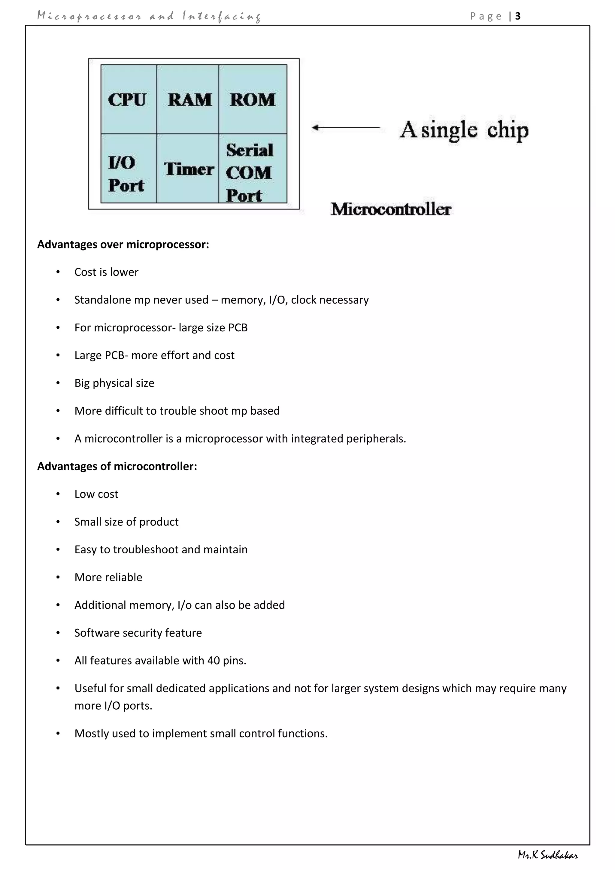 Microprocessor and Interfacing                                                      Page |3




Advantages over microprocessor:

   •   Cost is lower

   •   Standalone mp never used – memory, I/O, clock necessary

   •   For microprocessor- large size PCB

   •   Large PCB- more effort and cost

   •   Big physical size

   •   More difficult to trouble shoot mp based

   •   A microcontroller is a microprocessor with integrated peripherals.

Advantages of microcontroller:

   •   Low cost

   •   Small size of product

   •   Easy to troubleshoot and maintain

   •   More reliable

   •   Additional memory, I/o can also be added

   •   Software security feature

   •   All features available with 40 pins.

   •   Useful for small dedicated applications and not for larger system designs which may require many
       more I/O ports.

   •   Mostly used to implement small control functions.




                                                                                             Mr.K Sudhakar
 