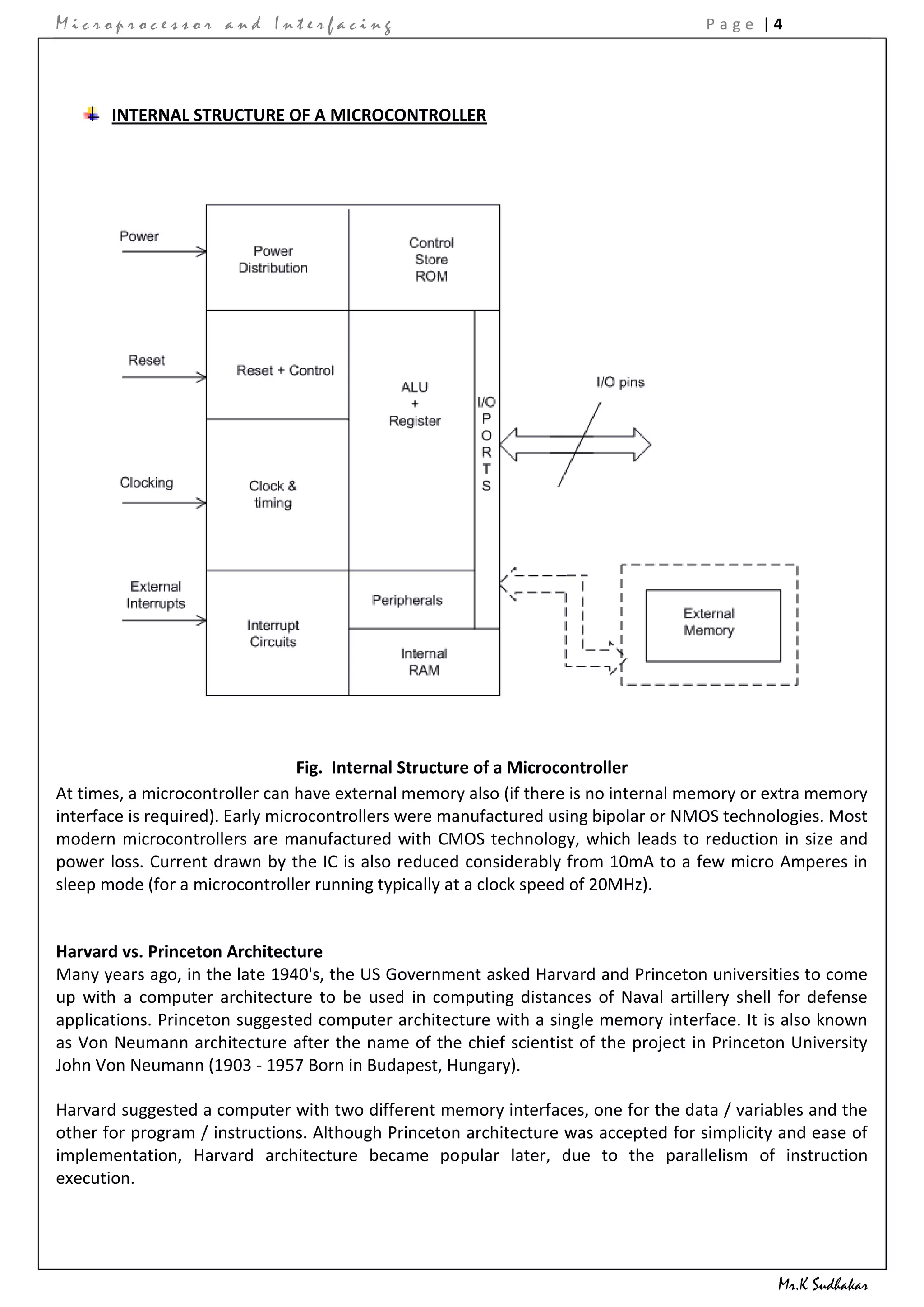 Microprocessor and Interfacing                                                      Page |4




       INTERNAL STRUCTURE OF A MICROCONTROLLER




                                  Fig. Internal Structure of a Microcontroller
At times, a microcontroller can have external memory also (if there is no internal memory or extra memory
interface is required). Early microcontrollers were manufactured using bipolar or NMOS technologies. Most
modern microcontrollers are manufactured with CMOS technology, which leads to reduction in size and
power loss. Current drawn by the IC is also reduced considerably from 10mA to a few micro Amperes in
sleep mode (for a microcontroller running typically at a clock speed of 20MHz).


Harvard vs. Princeton Architecture
Many years ago, in the late 1940's, the US Government asked Harvard and Princeton universities to come
up with a computer architecture to be used in computing distances of Naval artillery shell for defense
applications. Princeton suggested computer architecture with a single memory interface. It is also known
as Von Neumann architecture after the name of the chief scientist of the project in Princeton University
John Von Neumann (1903 - 1957 Born in Budapest, Hungary).

Harvard suggested a computer with two different memory interfaces, one for the data / variables and the
other for program / instructions. Although Princeton architecture was accepted for simplicity and ease of
implementation, Harvard architecture became popular later, due to the parallelism of instruction
execution.




                                                                                             Mr.K Sudhakar
 