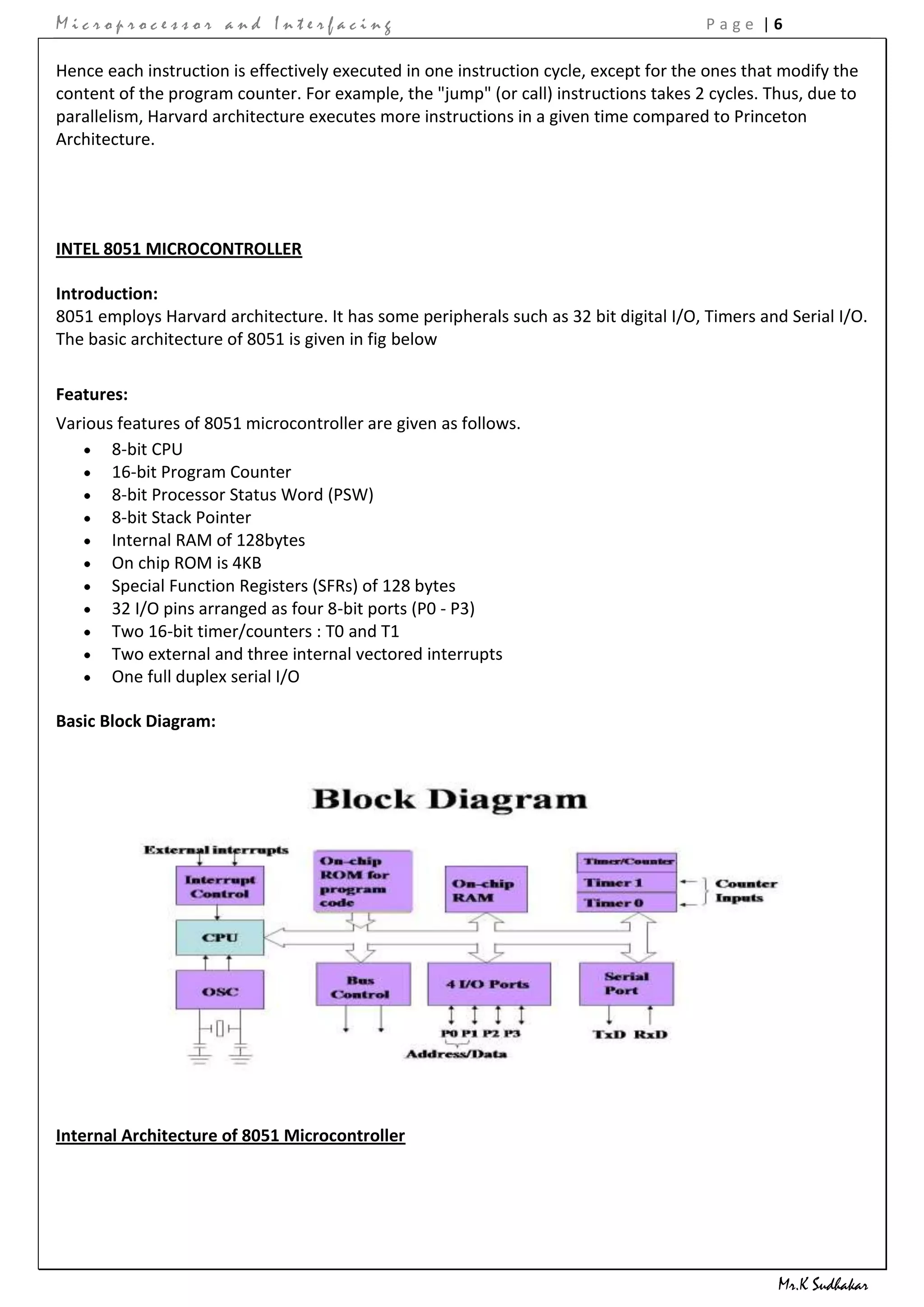 Microprocessor and Interfacing                                                         Page |6

Hence each instruction is effectively executed in one instruction cycle, except for the ones that modify the
content of the program counter. For example, the "jump" (or call) instructions takes 2 cycles. Thus, due to
parallelism, Harvard architecture executes more instructions in a given time compared to Princeton
Architecture.




INTEL 8051 MICROCONTROLLER

Introduction:
8051 employs Harvard architecture. It has some peripherals such as 32 bit digital I/O, Timers and Serial I/O.
The basic architecture of 8051 is given in fig below

Features:
Various features of 8051 microcontroller are given as follows.
       8-bit CPU
       16-bit Program Counter
       8-bit Processor Status Word (PSW)
       8-bit Stack Pointer
       Internal RAM of 128bytes
       On chip ROM is 4KB
       Special Function Registers (SFRs) of 128 bytes
       32 I/O pins arranged as four 8-bit ports (P0 - P3)
       Two 16-bit timer/counters : T0 and T1
       Two external and three internal vectored interrupts
       One full duplex serial I/O

Basic Block Diagram:




Internal Architecture of 8051 Microcontroller




                                                                                                 Mr.K Sudhakar
 