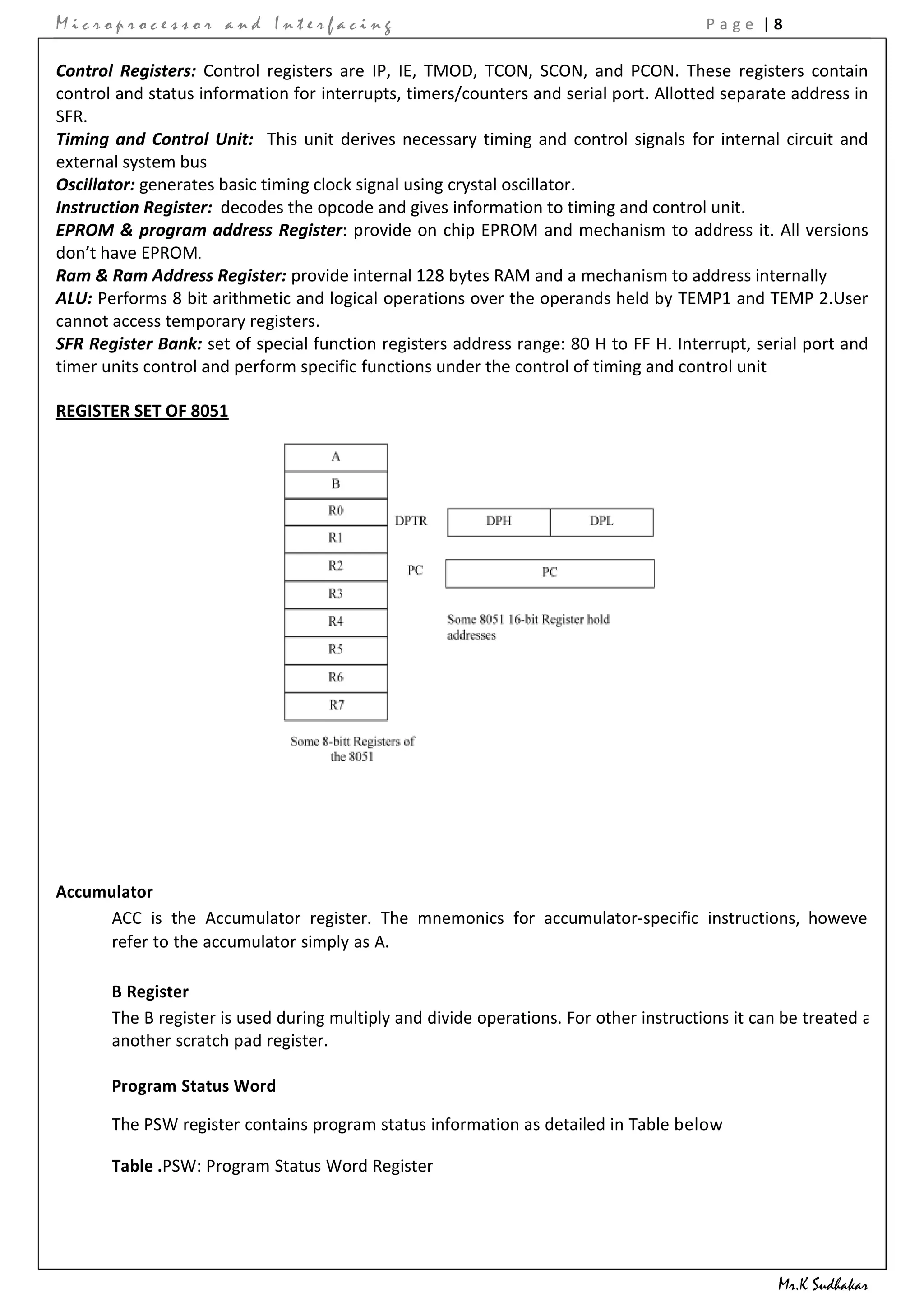 Microprocessor and Interfacing                                                          Page |8

Control Registers: Control registers are IP, IE, TMOD, TCON, SCON, and PCON. These registers contain
control and status information for interrupts, timers/counters and serial port. Allotted separate address in
SFR.
Timing and Control Unit: This unit derives necessary timing and control signals for internal circuit and
external system bus
Oscillator: generates basic timing clock signal using crystal oscillator.
Instruction Register: decodes the opcode and gives information to timing and control unit.
EPROM & program address Register: provide on chip EPROM and mechanism to address it. All versions
don’t have EPROM.
Ram & Ram Address Register: provide internal 128 bytes RAM and a mechanism to address internally
ALU: Performs 8 bit arithmetic and logical operations over the operands held by TEMP1 and TEMP 2.User
cannot access temporary registers.
SFR Register Bank: set of special function registers address range: 80 H to FF H. Interrupt, serial port and
timer units control and perform specific functions under the control of timing and control unit

REGISTER SET OF 8051




Accumulator
     ACC is the Accumulator register. The mnemonics for accumulator-specific instructions, however,
     refer to the accumulator simply as A.

       B Register
       The B register is used during multiply and divide operations. For other instructions it can be treated as
       another scratch pad register.

       Program Status Word

       The PSW register contains program status information as detailed in Table below

       Table .PSW: Program Status Word Register




                                                                                                  Mr.K Sudhakar
 