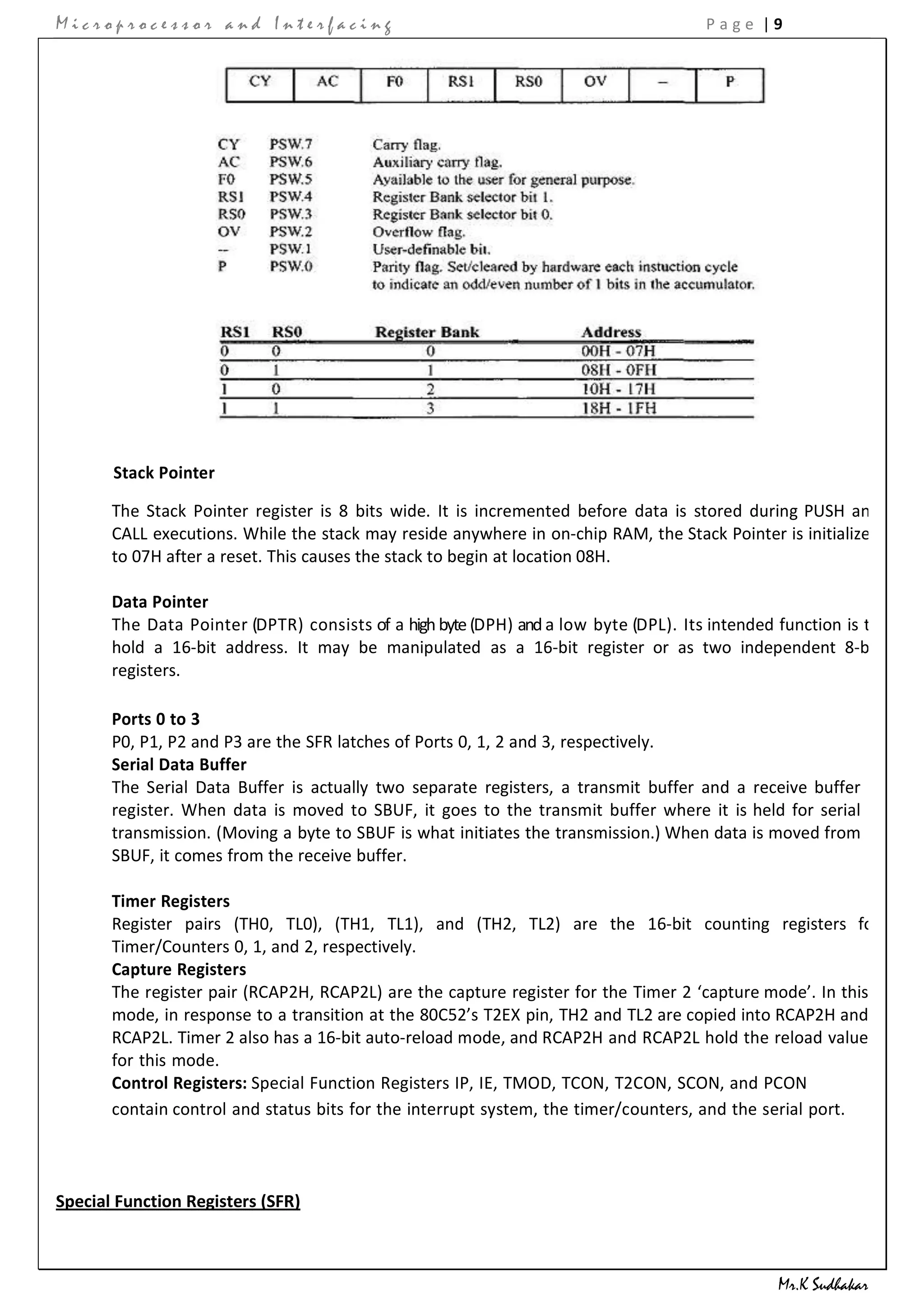 Microprocessor and Interfacing                                                        Page |9




       Stack Pointer

       The Stack Pointer register is 8 bits wide. It is incremented before data is stored during PUSH and
       CALL executions. While the stack may reside anywhere in on-chip RAM, the Stack Pointer is initialized
       to 07H after a reset. This causes the stack to begin at location 08H.

       Data Pointer
       The Data Pointer (DPTR) consists of a high byte (DPH) and a low byte (DPL). Its intended function is to
       hold a 16-bit address. It may be manipulated as a 16-bit register or as two independent 8-bit
       registers.

       Ports 0 to 3
       P0, P1, P2 and P3 are the SFR latches of Ports 0, 1, 2 and 3, respectively.
       Serial Data Buffer
       The Serial Data Buffer is actually two separate registers, a transmit buffer and a receive buffer
       register. When data is moved to SBUF, it goes to the transmit buffer where it is held for serial
       transmission. (Moving a byte to SBUF is what initiates the transmission.) When data is moved from
       SBUF, it comes from the receive buffer.

       Timer Registers
       Register pairs (TH0, TL0), (TH1, TL1), and (TH2, TL2) are the 16-bit counting registers for
       Timer/Counters 0, 1, and 2, respectively.
       Capture Registers
       The register pair (RCAP2H, RCAP2L) are the capture register for the Timer 2 ‘capture mode’. In this
       mode, in response to a transition at the 80C52’s T2EX pin, TH2 and TL2 are copied into RCAP2H and
       RCAP2L. Timer 2 also has a 16-bit auto-reload mode, and RCAP2H and RCAP2L hold the reload value
       for this mode.
       Control Registers: Special Function Registers IP, IE, TMOD, TCON, T2CON, SCON, and PCON
       contain control and status bits for the interrupt system, the timer/counters, and the serial port.



Special Function Registers (SFR)



                                                                                                Mr.K Sudhakar
 