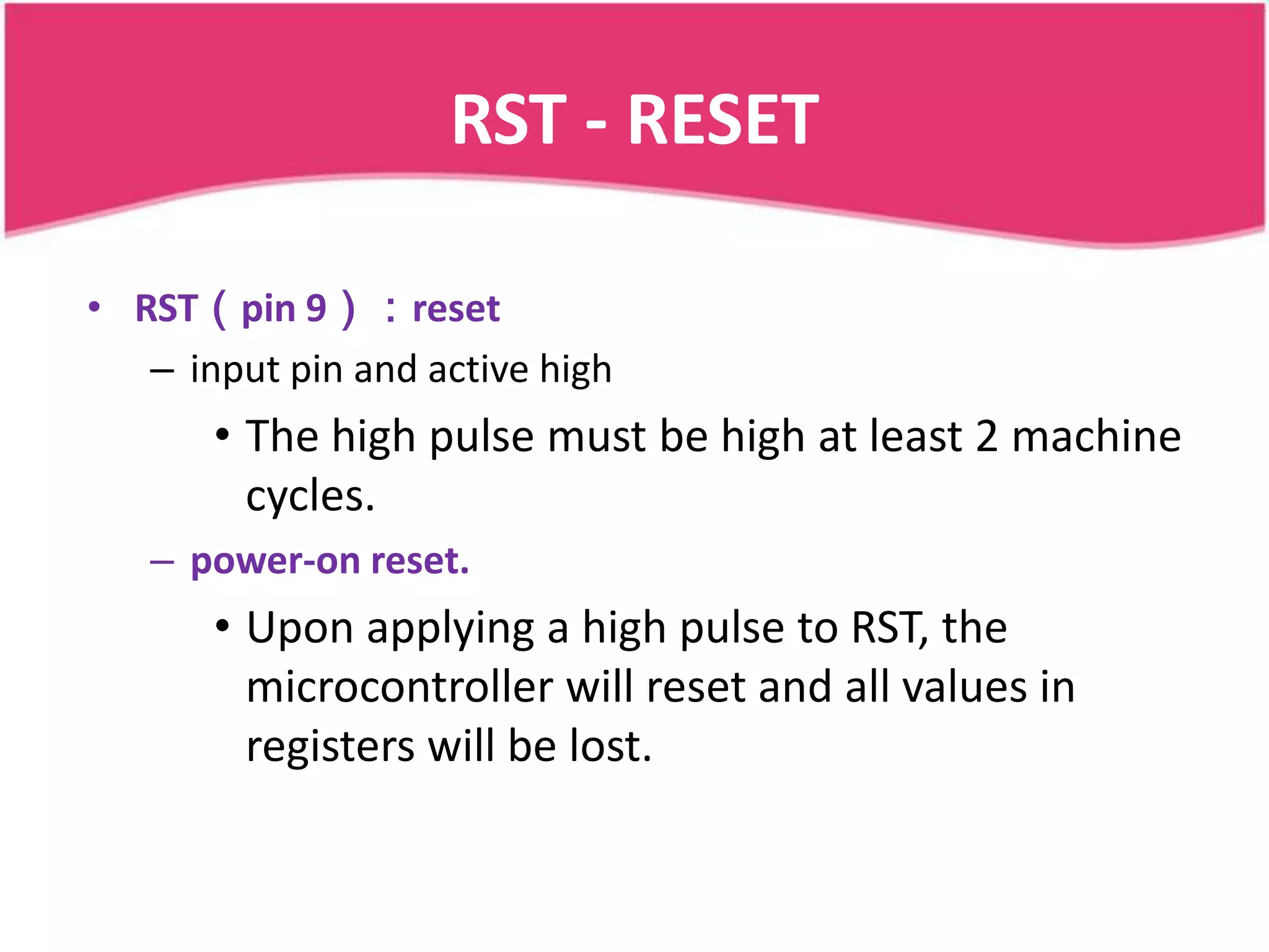 RST - RESET

• RST（pin 9）：reset
   – input pin and active high
       • The high pulse must be high at least 2 machine
         cycles.
   – power-on reset.
       • Upon applying a high pulse to RST, the
         microcontroller will reset and all values in
         registers will be lost.
 