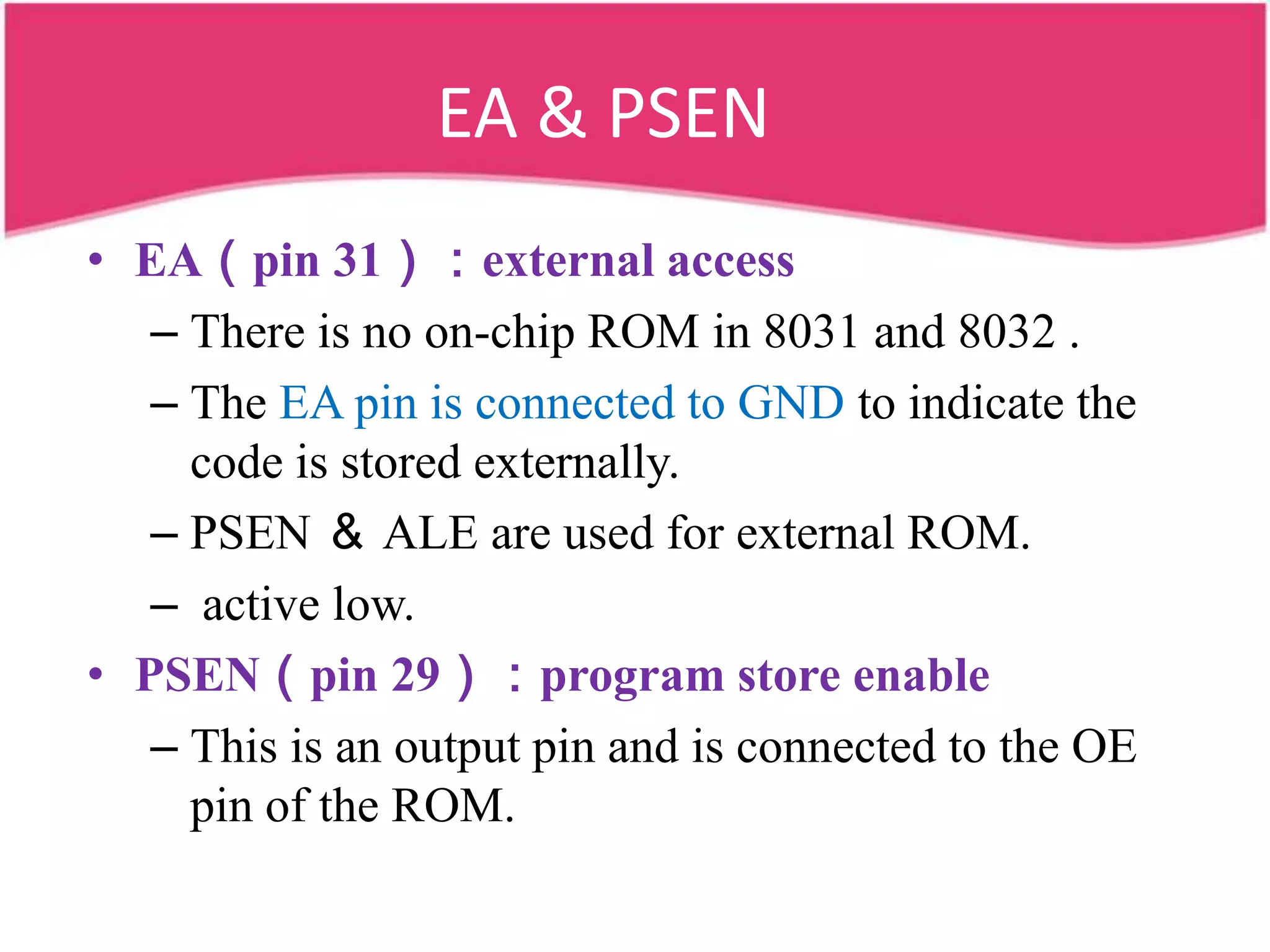EA & PSEN
• EA（pin 31）：external access
   – There is no on-chip ROM in 8031 and 8032 .
   – The EA pin is connected to GND to indicate the
     code is stored externally.
   – PSEN ＆ ALE are used for external ROM.
   – active low.
• PSEN（pin 29）：program store enable
   – This is an output pin and is connected to the OE
     pin of the ROM.
 