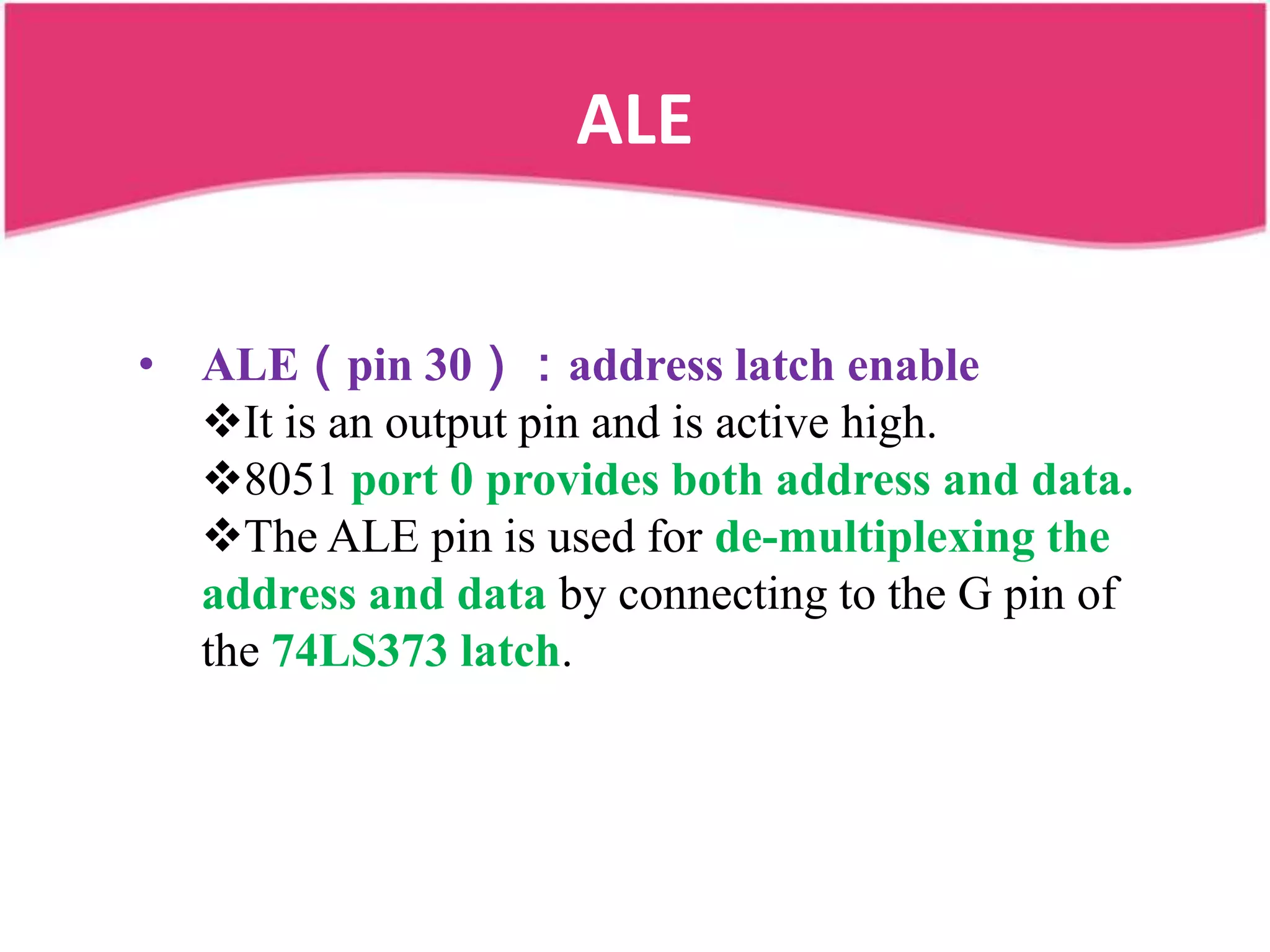 ALE


• ALE（pin 30）：address latch enable
  It is an output pin and is active high.
  8051 port 0 provides both address and data.
  The ALE pin is used for de-multiplexing the
  address and data by connecting to the G pin of
  the 74LS373 latch.
 