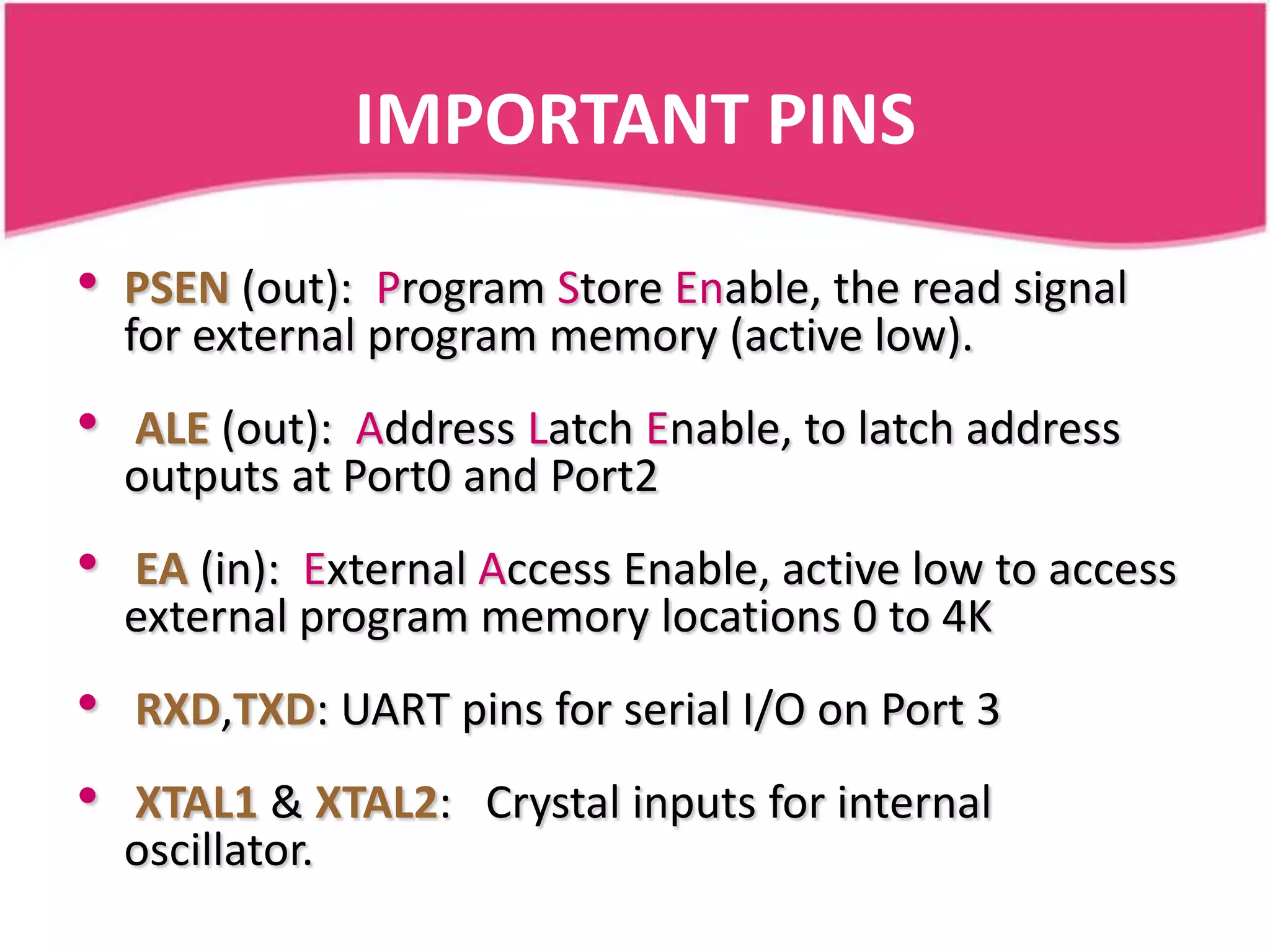 IMPORTANT PINS

•   PSEN (out): Program Store Enable, the read signal
    for external program memory (active low).
•   ALE (out): Address Latch Enable, to latch address
    outputs at Port0 and Port2
•   EA (in): External Access Enable, active low to access
    external program memory locations 0 to 4K
•   RXD,TXD: UART pins for serial I/O on Port 3
•   XTAL1 & XTAL2: Crystal inputs for internal
    oscillator.
 