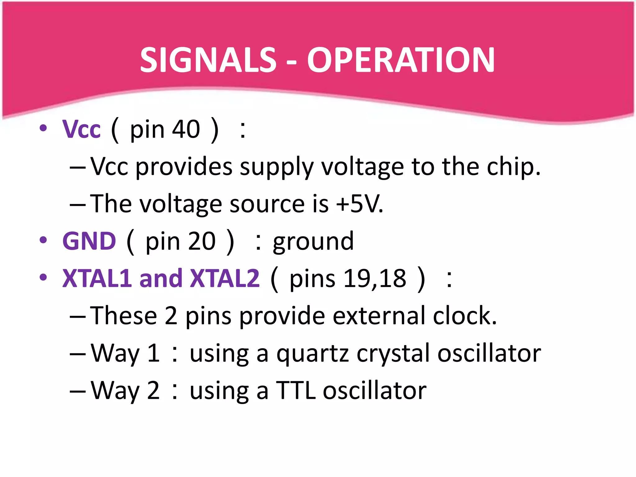 SIGNALS - OPERATION
• Vcc（pin 40）：
   – Vcc provides supply voltage to the chip.
   – The voltage source is +5V.
• GND（pin 20）：ground
• XTAL1 and XTAL2（pins 19,18）：
   – These 2 pins provide external clock.
   – Way 1：using a quartz crystal oscillator
   – Way 2：using a TTL oscillator
 