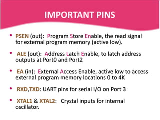 IMPORTANT PINS

•   PSEN (out): Program Store Enable, the read signal
    for external program memory (active low).
•   ALE (out): Address Latch Enable, to latch address
    outputs at Port0 and Port2
•   EA (in): External Access Enable, active low to access
    external program memory locations 0 to 4K
•   RXD,TXD: UART pins for serial I/O on Port 3
•   XTAL1 & XTAL2: Crystal inputs for internal
    oscillator.
 