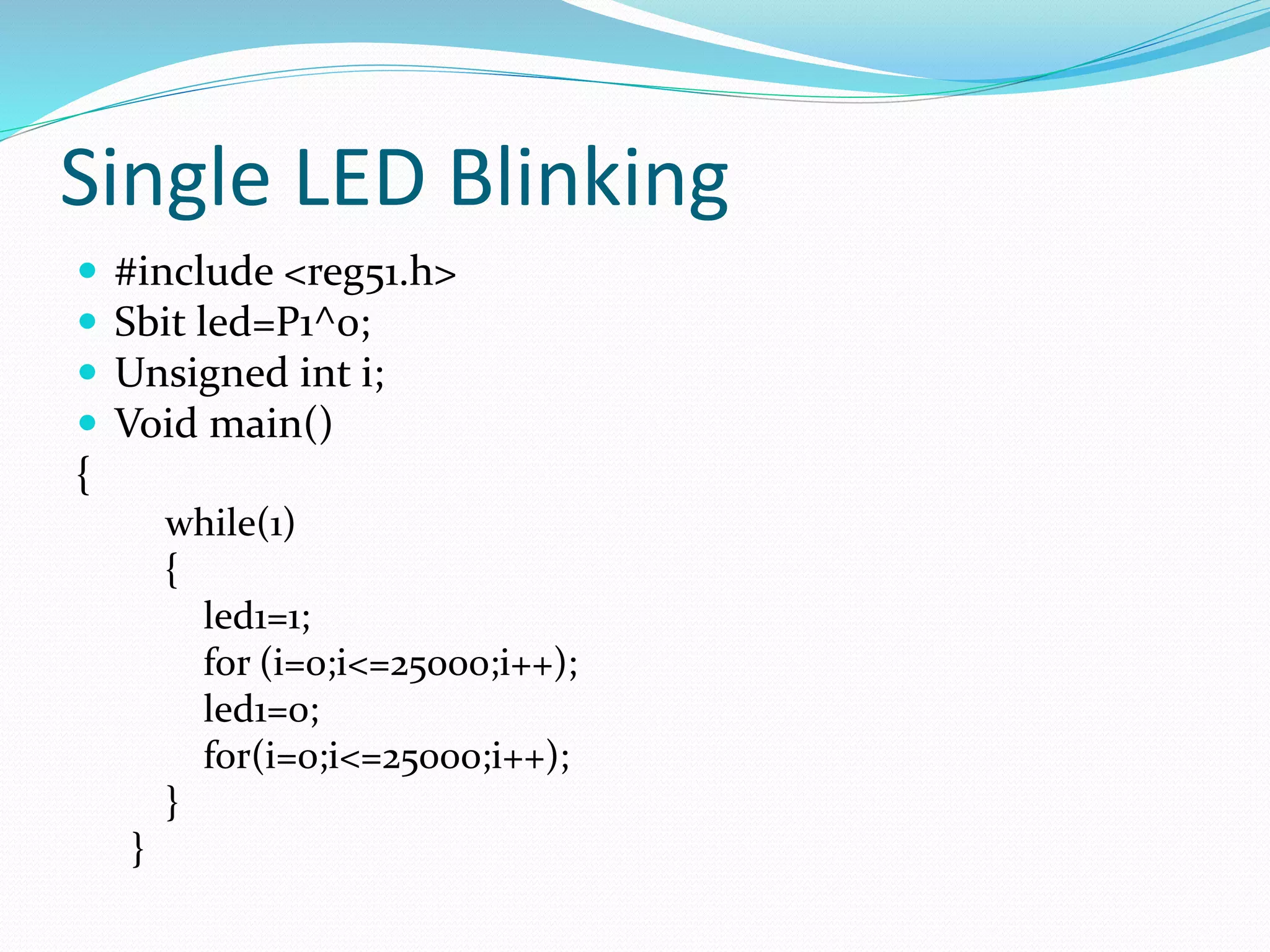 Single LED Blinking
 #include <reg51.h>
 Sbit led=P1^0;
 Unsigned int i;
 Void main()
{
while(1)
{
led1=1;
for (i=0;i<=25000;i++);
led1=0;
for(i=0;i<=25000;i++);
}
}
 