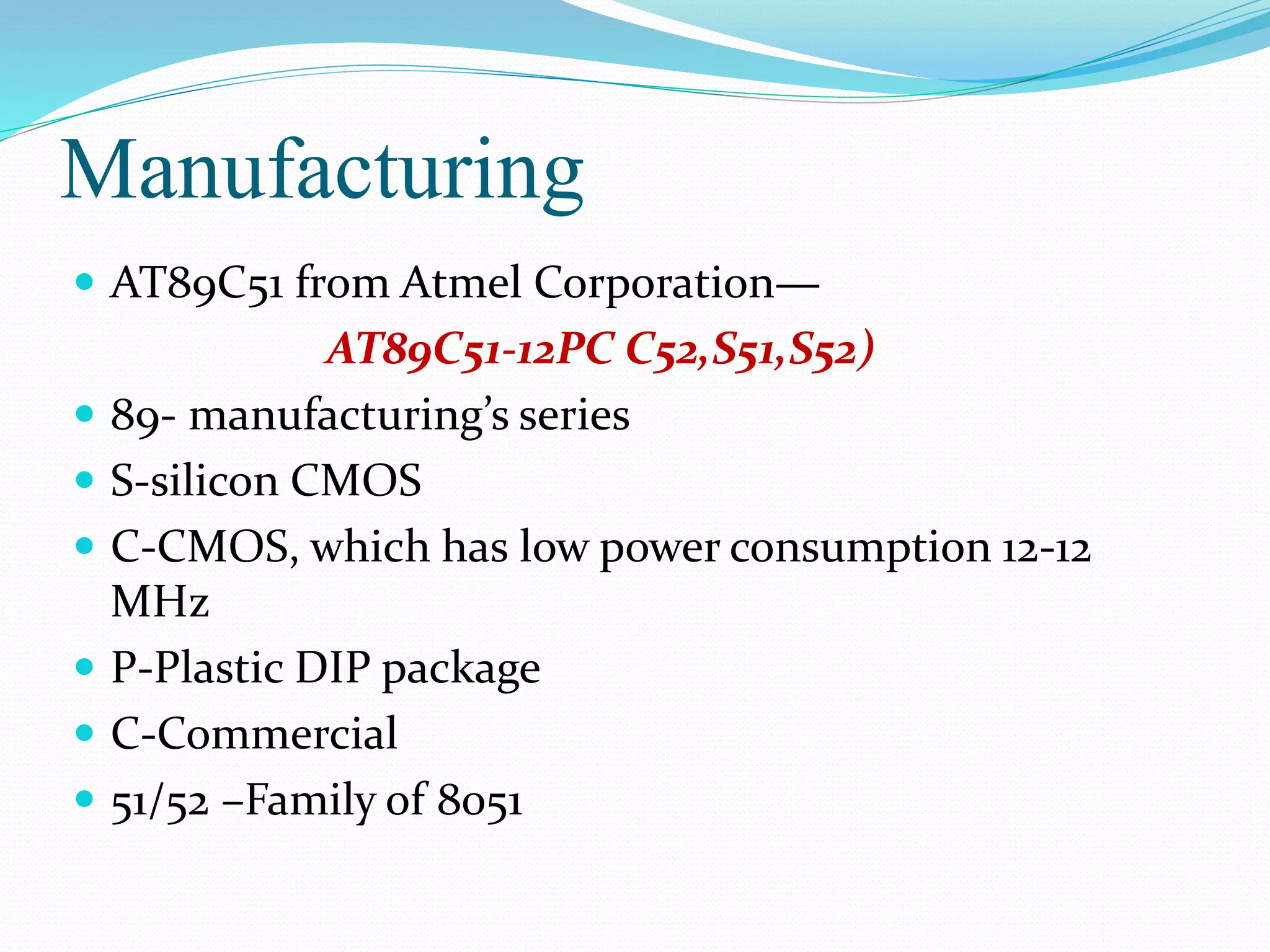 Manufacturing
 AT89C51 from Atmel Corporation—
AT89C51-12PC C52,S51,S52)
 89- manufacturing’s series
 S-silicon CMOS
 C-CMOS, which has low power consumption 12-12
MHz
 P-Plastic DIP package
 C-Commercial
 51/52 –Family of 8051
 