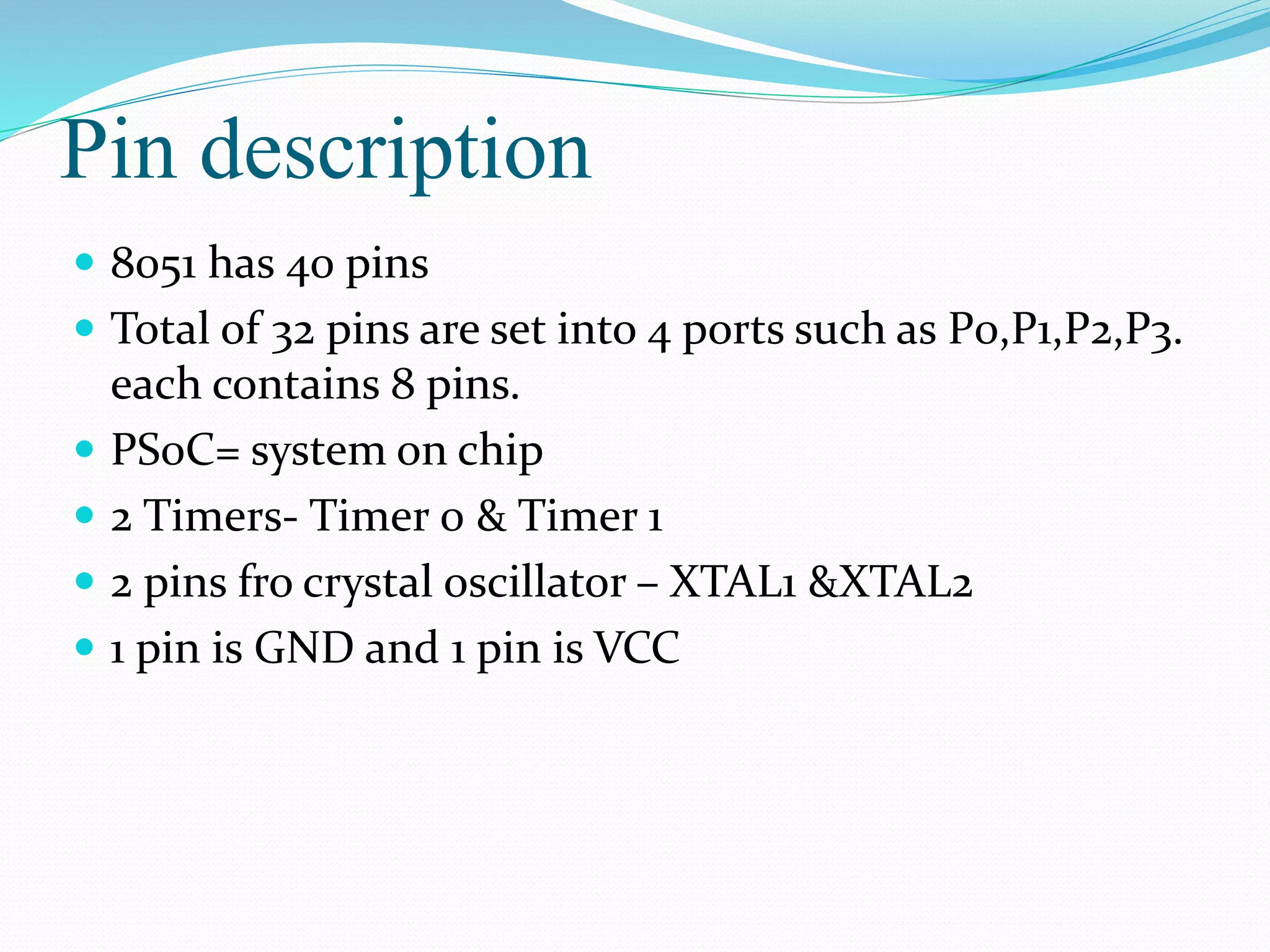 Pin description
 8051 has 40 pins
 Total of 32 pins are set into 4 ports such as P0,P1,P2,P3.
each contains 8 pins.
 PS0C= system on chip
 2 Timers- Timer 0 & Timer 1
 2 pins fro crystal oscillator – XTAL1 &XTAL2
 1 pin is GND and 1 pin is VCC
 