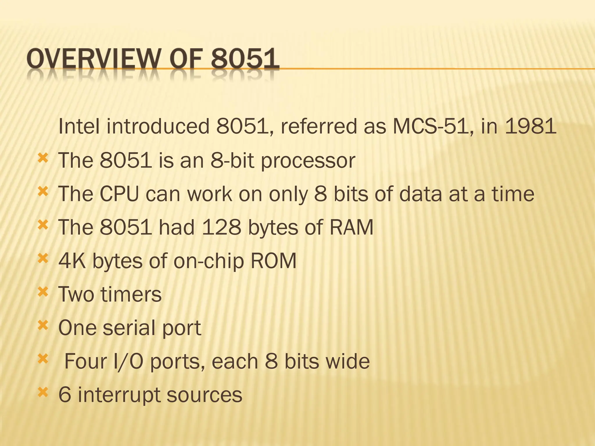 Intel introduced 8051, referred as MCS-51, in 1981  The 8051 is an 8-bit processor  The CPU can work on only 8 bits of data at a time  The 8051 had 128 bytes of RAM  4K bytes of on-chip ROM  Two timers  One serial port  Four I/O ports, each 8 bits wide  6 interrupt sources 