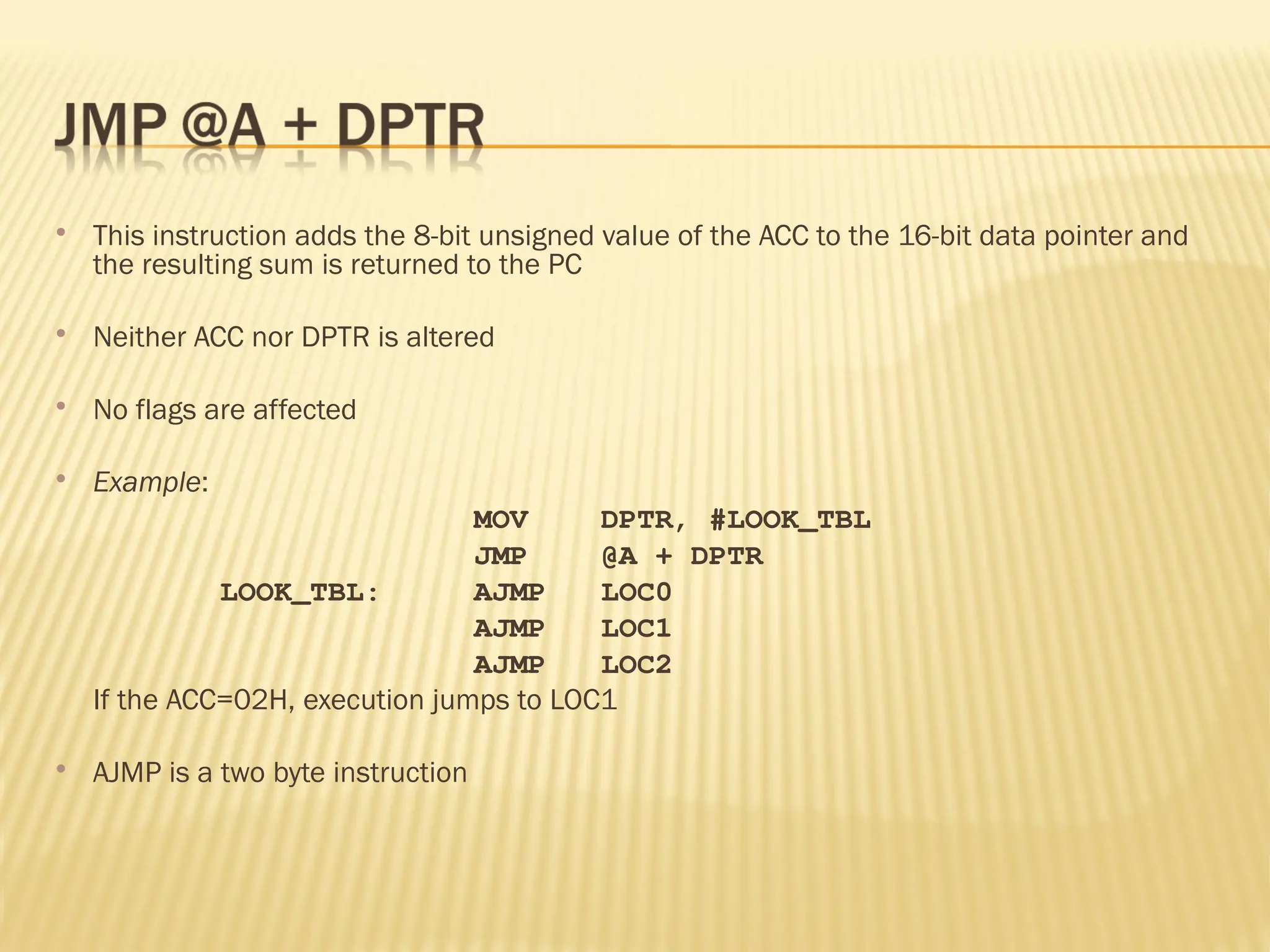 This instruction adds the 8-bit unsigned value of the ACC to the 16-bit data pointer and the resulting sum is returned to the PC  Neither ACC nor DPTR is altered  No flags are affected  Example: MOV DPTR, #LOOK_TBL JMP @A + DPTR LOOK_TBL: AJMP LOC0 AJMP LOC1 AJMP LOC2 If the ACC=02H, execution jumps to LOC1  AJMP is a two byte instruction 