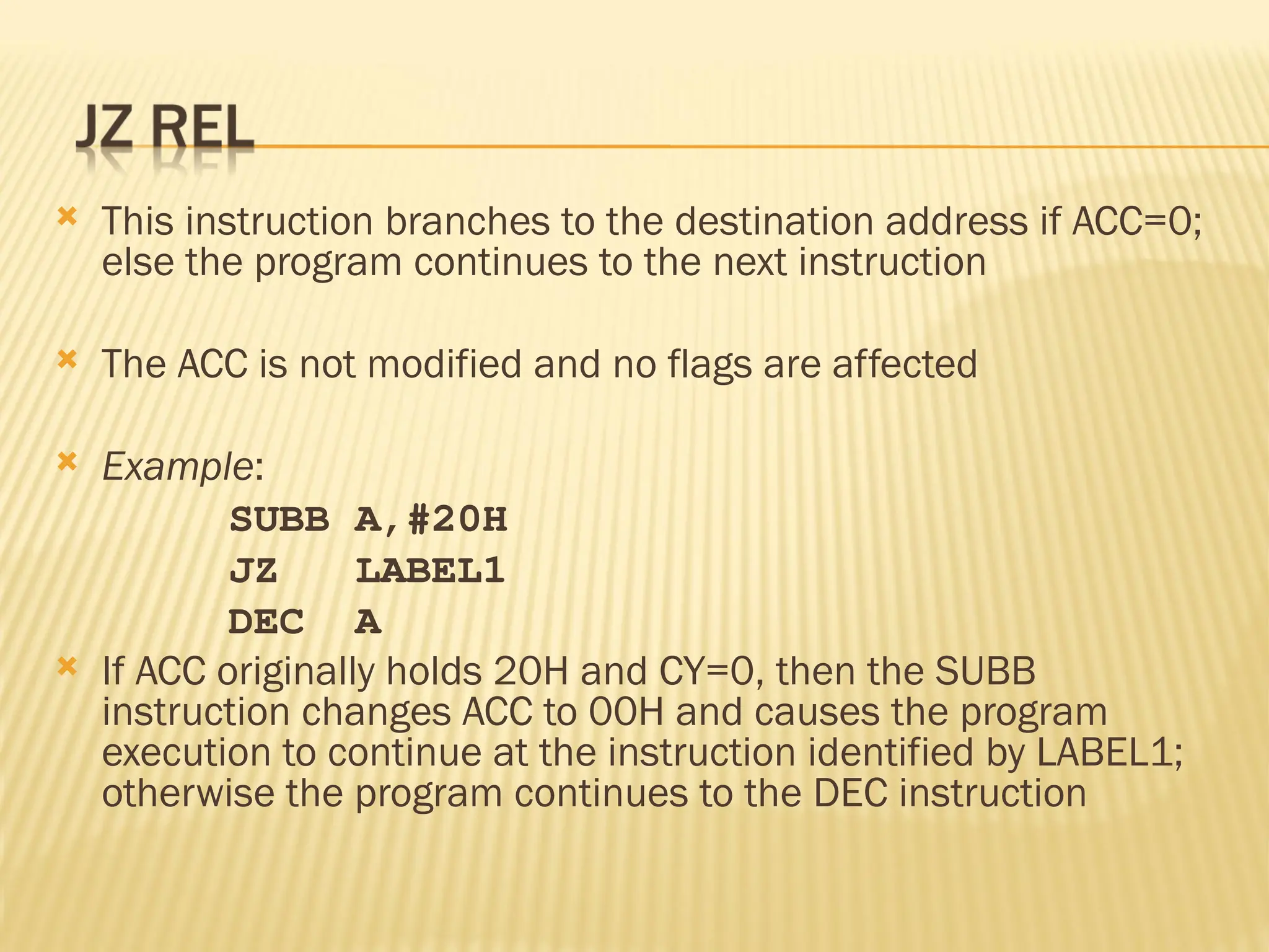  This instruction branches to the destination address if ACC=0; else the program continues to the next instruction  The ACC is not modified and no flags are affected  Example: SUBB A,#20H JZ LABEL1 DEC A  If ACC originally holds 20H and CY=0, then the SUBB instruction changes ACC to 00H and causes the program execution to continue at the instruction identified by LABEL1; otherwise the program continues to the DEC instruction 