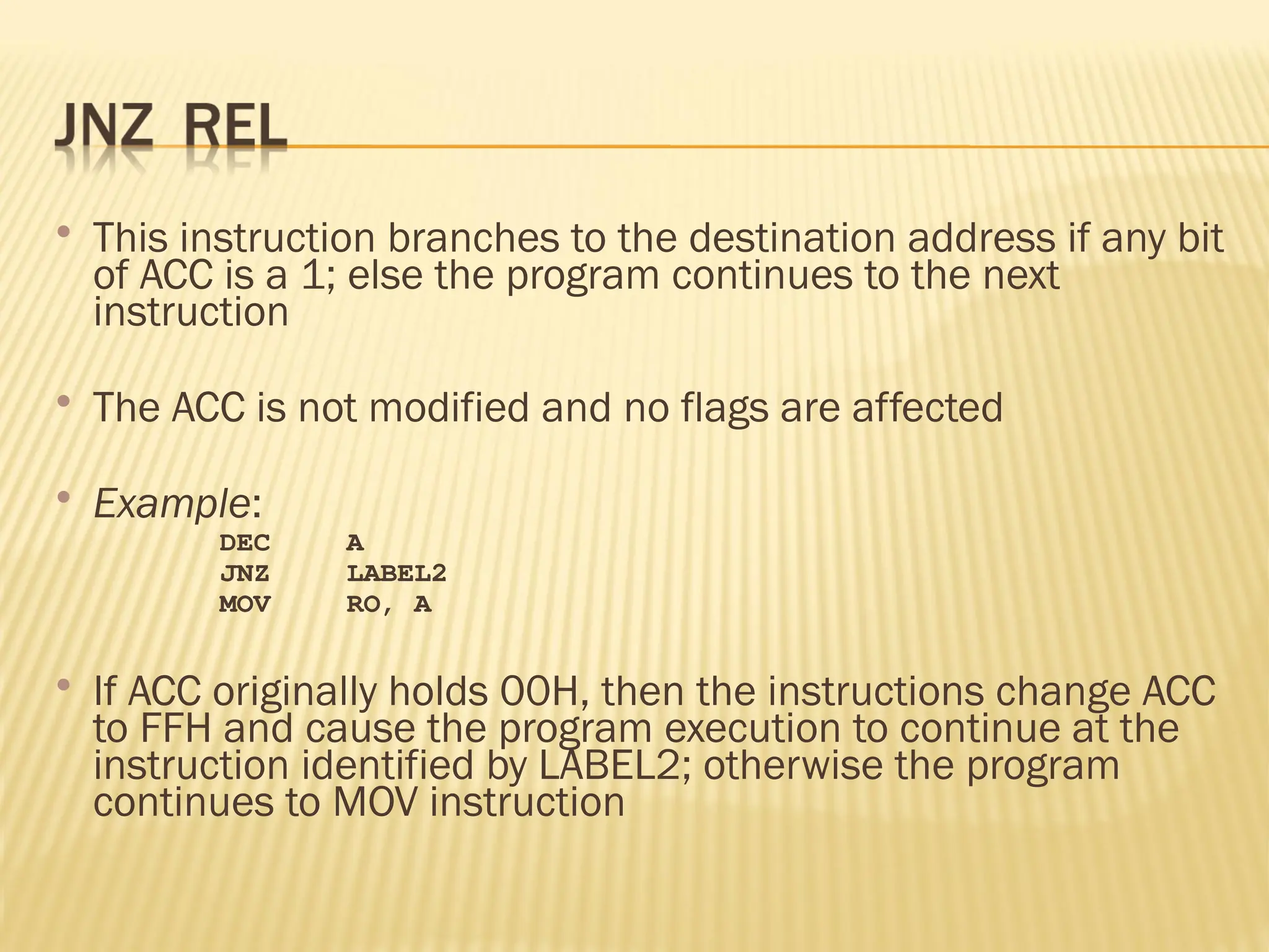  This instruction branches to the destination address if any bit of ACC is a 1; else the program continues to the next instruction  The ACC is not modified and no flags are affected  Example: DEC A JNZ LABEL2 MOV RO, A  If ACC originally holds 00H, then the instructions change ACC to FFH and cause the program execution to continue at the instruction identified by LABEL2; otherwise the program continues to MOV instruction 