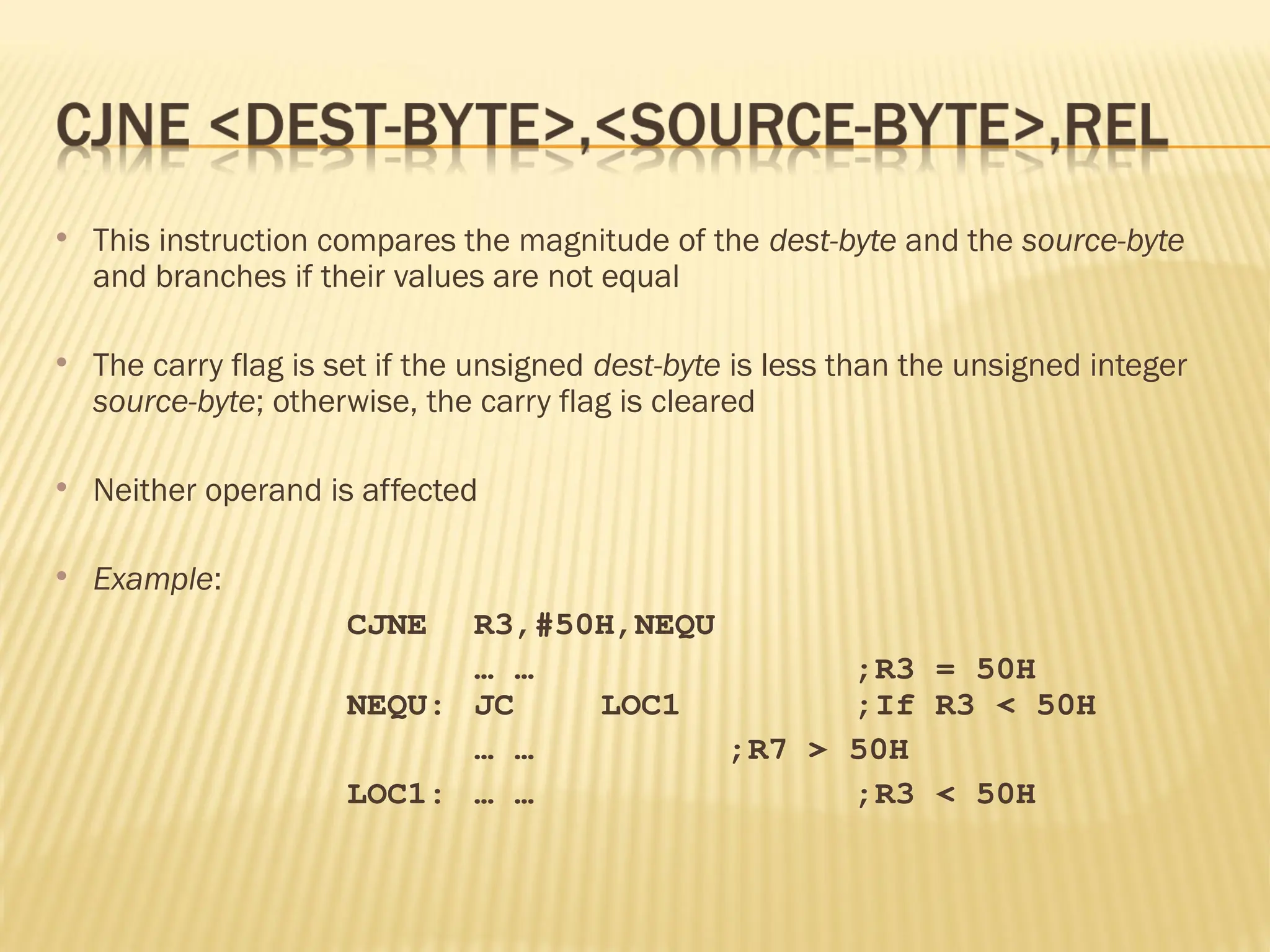  This instruction compares the magnitude of the dest-byte and the source-byte and branches if their values are not equal  The carry flag is set if the unsigned dest-byte is less than the unsigned integer source-byte; otherwise, the carry flag is cleared  Neither operand is affected  Example: CJNE R3,#50H,NEQU … … ;R3 = 50H NEQU: JC LOC1 ;If R3 < 50H … … ;R7 > 50H LOC1: … … ;R3 < 50H 
