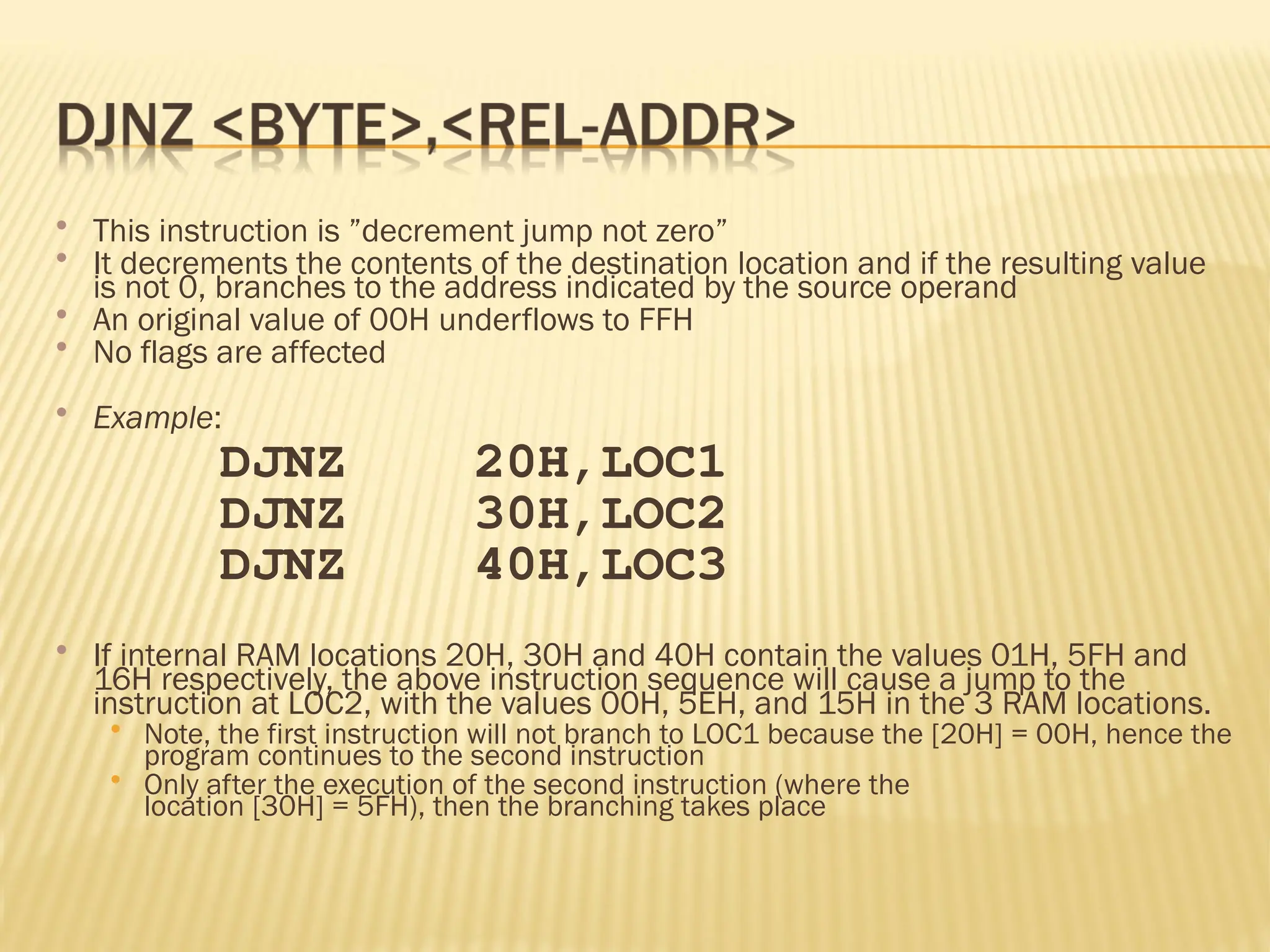  This instruction is ”decrement jump not zero”  It decrements the contents of the destination location and if the resulting value is not 0, branches to the address indicated by the source operand  An original value of 00H underflows to FFH  No flags are affected  Example: DJNZ 20H,LOC1 DJNZ 30H,LOC2 DJNZ 40H,LOC3  If internal RAM locations 20H, 30H and 40H contain the values 01H, 5FH and 16H respectively, the above instruction sequence will cause a jump to the instruction at LOC2, with the values 00H, 5EH, and 15H in the 3 RAM locations.  Note, the first instruction will not branch to LOC1 because the [20H] = 00H, hence the program continues to the second instruction  Only after the execution of the second instruction (where the location [30H] = 5FH), then the branching takes place 