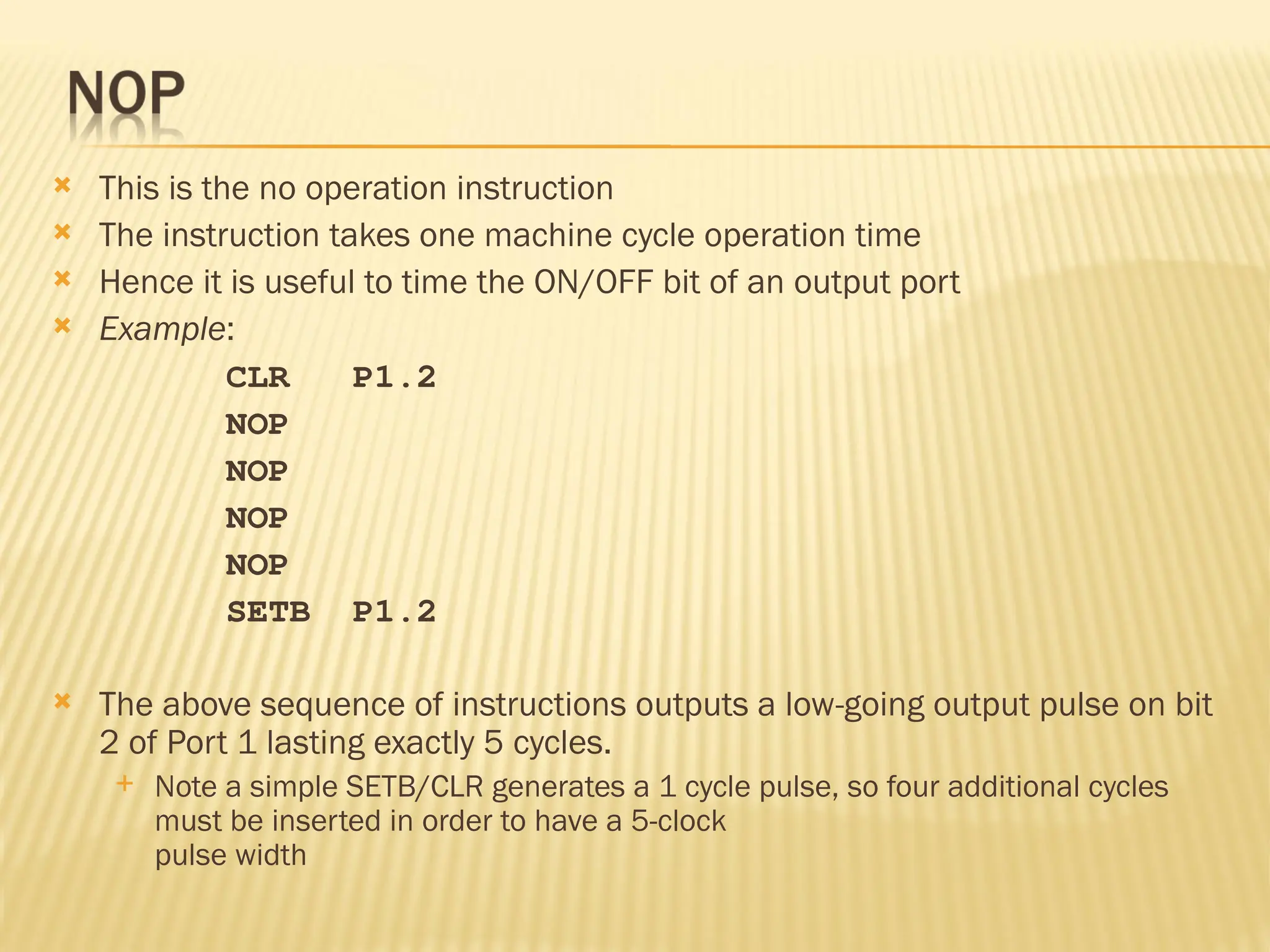  This is the no operation instruction  The instruction takes one machine cycle operation time  Hence it is useful to time the ON/OFF bit of an output port  Example: CLR P1.2 NOP NOP NOP NOP SETB P1.2  The above sequence of instructions outputs a low-going output pulse on bit 2 of Port 1 lasting exactly 5 cycles.  Note a simple SETB/CLR generates a 1 cycle pulse, so four additional cycles must be inserted in order to have a 5-clock pulse width 
