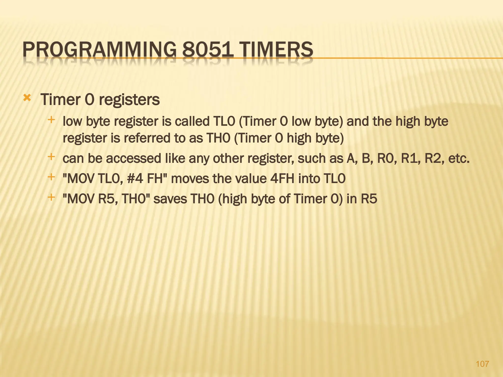 107  Timer 0 registers  low byte register is called TL0 (Timer 0 low byte) and the high byte register is referred to as TH0 (Timer 0 high byte)  can be accessed like any other register, such as A, B, R0, R1, R2, etc.  "MOV TL0, #4 FH" moves the value 4FH into TL0  "MOV R5, TH0" saves TH0 (high byte of Timer 0) in R5 