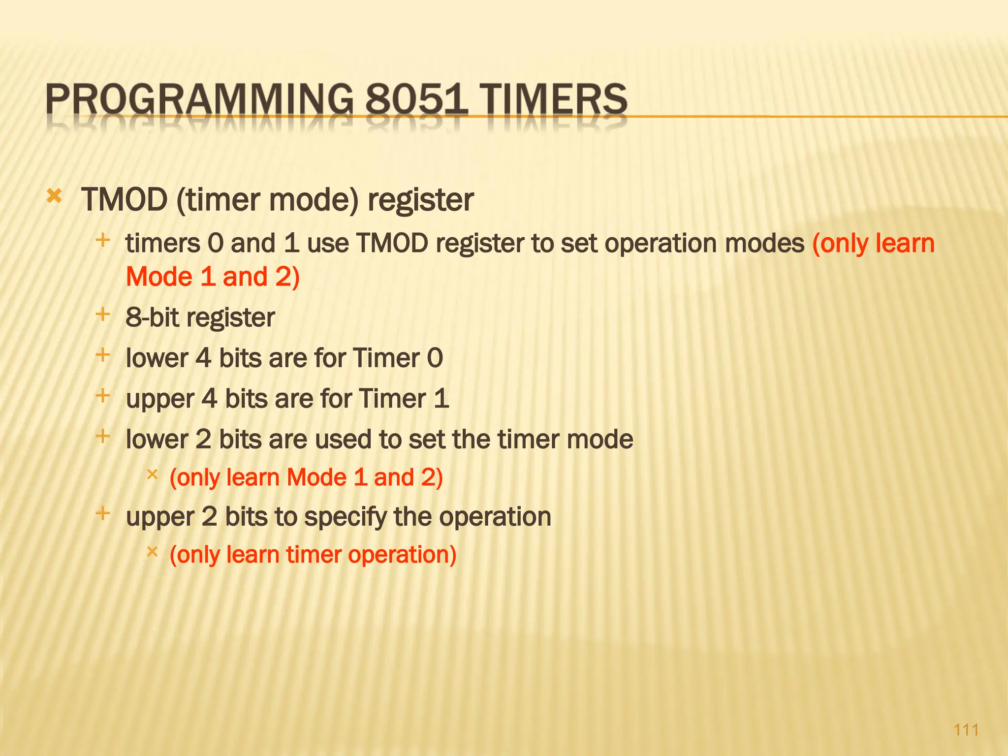 111  TMOD (timer mode) register  timers 0 and 1 use TMOD register to set operation modes (only learn Mode 1 and 2)  8-bit register  lower 4 bits are for Timer 0  upper 4 bits are for Timer 1  lower 2 bits are used to set the timer mode  (only learn Mode 1 and 2)  upper 2 bits to specify the operation  (only learn timer operation) 