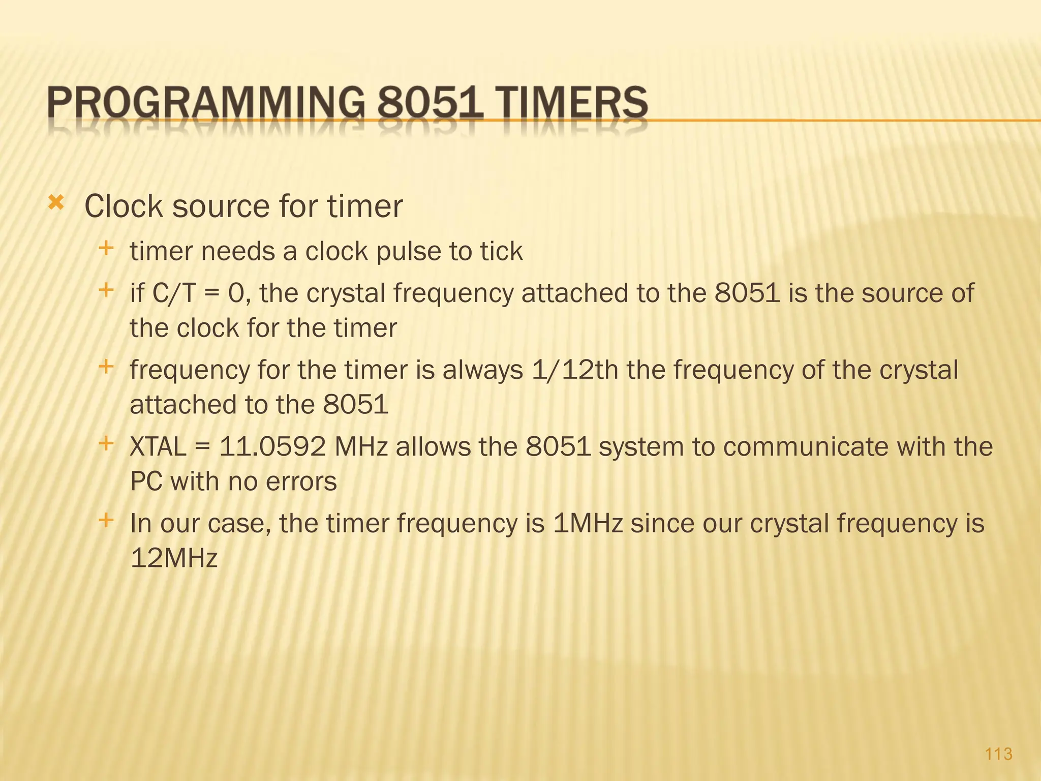 113  Clock source for timer  timer needs a clock pulse to tick  if C/T = 0, the crystal frequency attached to the 8051 is the source of the clock for the timer  frequency for the timer is always 1/12th the frequency of the crystal attached to the 8051  XTAL = 11.0592 MHz allows the 8051 system to communicate with the PC with no errors  In our case, the timer frequency is 1MHz since our crystal frequency is 12MHz 
