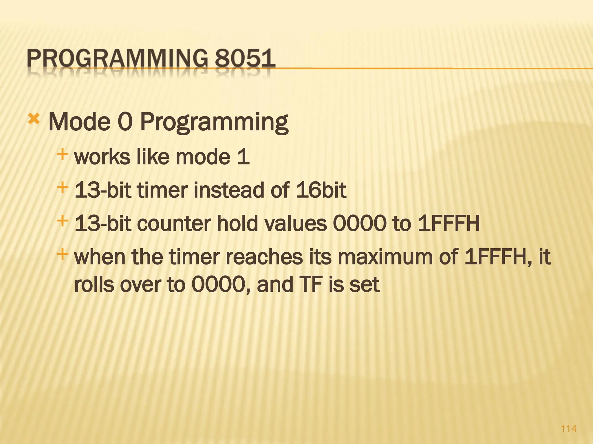 114  Mode 0 Programming  works like mode 1  13-bit timer instead of 16­ bit  13-bit counter hold values 0000 to 1FFFH  when the timer reaches its maximum of 1FFFH, it rolls over to 0000, and TF is set 