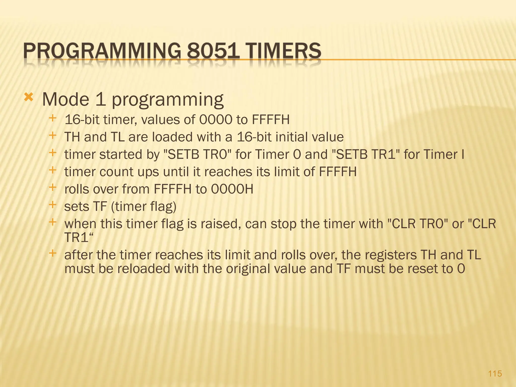 115  Mode 1 programming  16-bit timer, values of 0000 to FFFFH  TH and TL are loaded with a 16-bit initial value  timer started by "SETB TR0" for Timer 0 and "SETB TR1" for Timer l  timer count ups until it reaches its limit of FFFFH  rolls over from FFFFH to 0000H  sets TF (timer flag)  when this timer flag is raised, can stop the timer with "CLR TR0" or "CLR TR1“  after the timer reaches its limit and rolls over, the registers TH and TL must be reloaded with the original value and TF must be reset to 0 