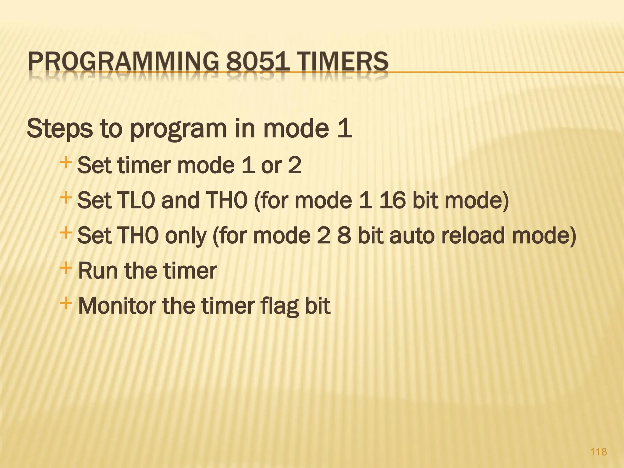 118 Steps to program in mode 1  Set timer mode 1 or 2  Set TL0 and TH0 (for mode 1 16 bit mode)  Set TH0 only (for mode 2 8 bit auto reload mode)  Run the timer  Monitor the timer flag bit 