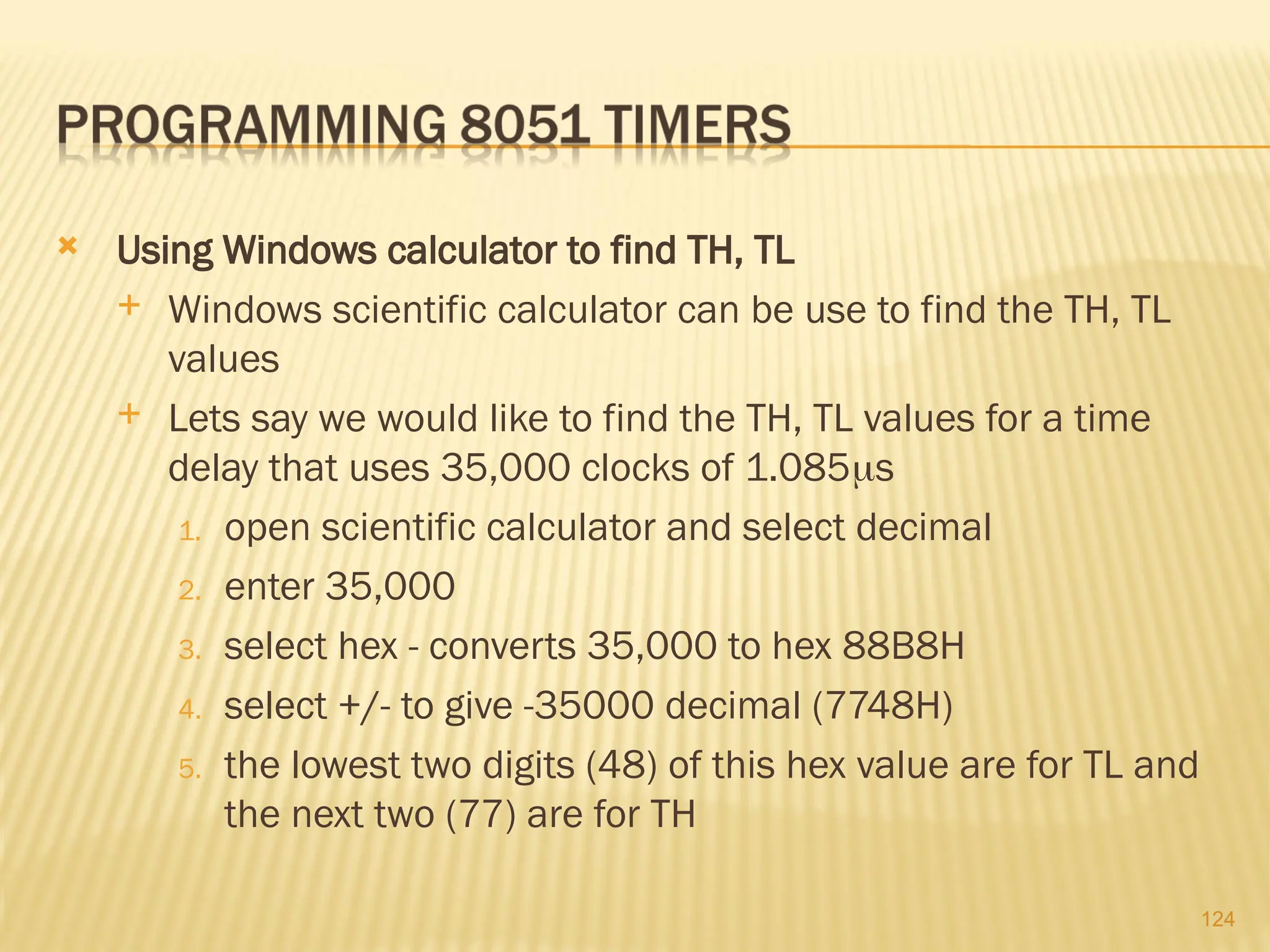 124  Using Windows calculator to find TH, TL  Windows scientific calculator can be use to find the TH, TL values  Lets say we would like to find the TH, TL values for a time delay that uses 35,000 clocks of 1.085s 1. open scientific calculator and select decimal 2. enter 35,000 3. select hex - converts 35,000 to hex 88B8H 4. select +/- to give -35000 decimal (7748H) 5. the lowest two digits (48) of this hex value are for TL and the next two (77) are for TH 