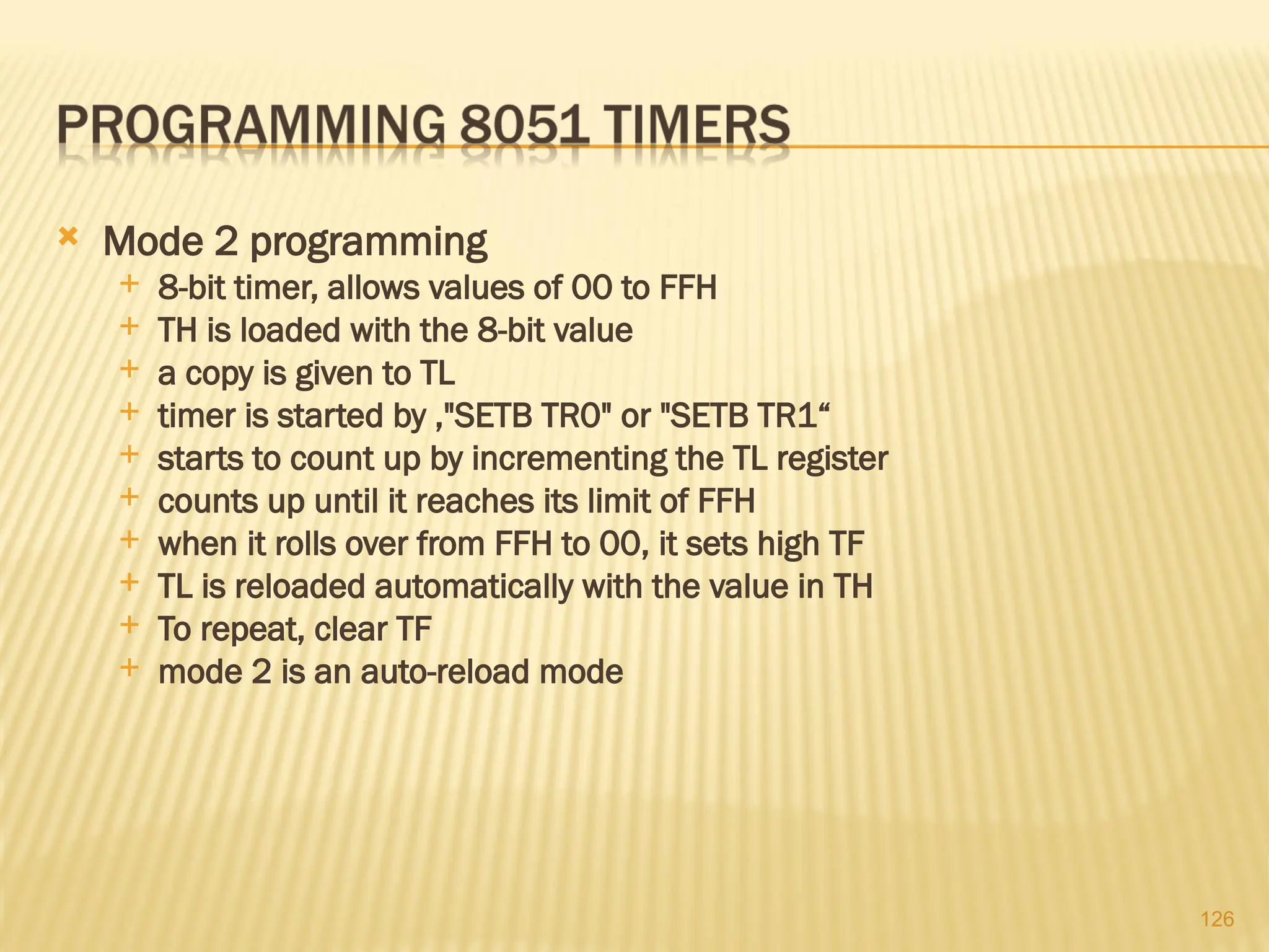 126  Mode 2 programming  8-bit timer, allows values of 00 to FFH  TH is loaded with the 8-bit value  a copy is given to TL  timer is started by ,"SETB TR0" or "SETB TR1“  starts to count up by incrementing the TL register  counts up until it reaches its limit of FFH  when it rolls over from FFH to 00, it sets high TF  TL is reloaded automatically with the value in TH  To repeat, clear TF  mode 2 is an auto-reload mode 