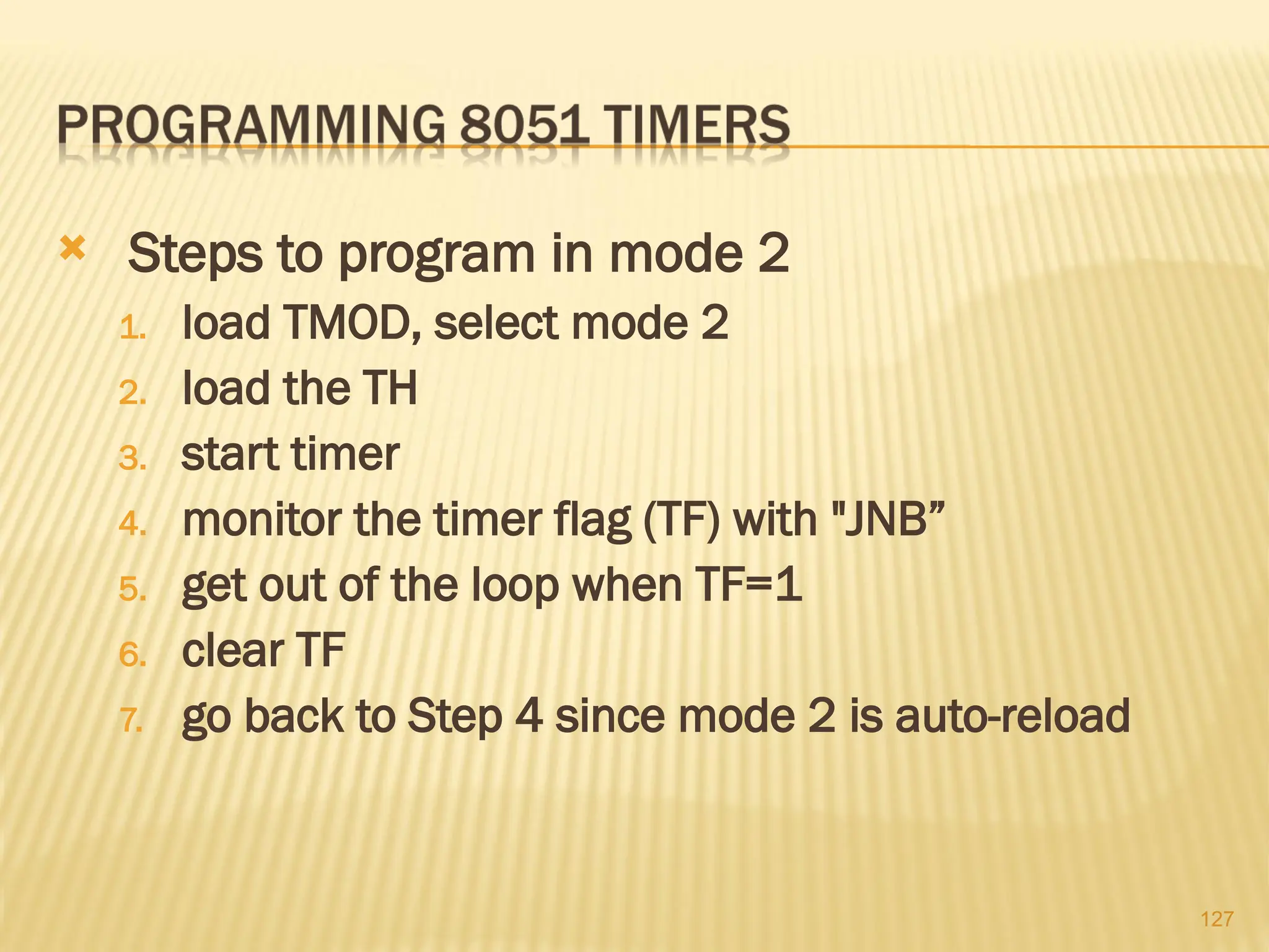 127  Steps to program in mode 2 1. load TMOD, select mode 2 2. load the TH 3. start timer 4. monitor the timer flag (TF) with "JNB” 5. get out of the loop when TF=1 6. clear TF 7. go back to Step 4 since mode 2 is auto-reload 