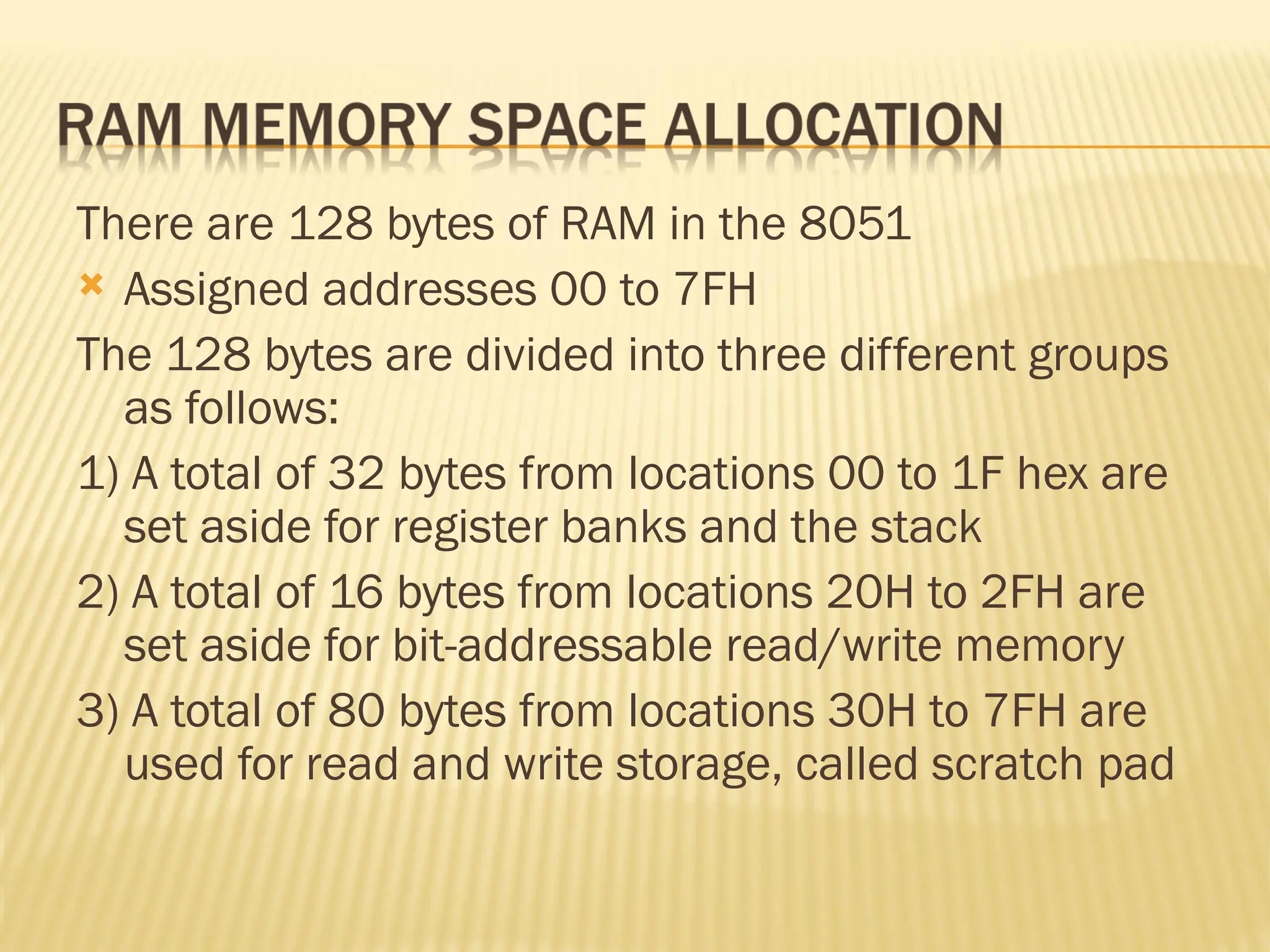 There are 128 bytes of RAM in the 8051  Assigned addresses 00 to 7FH The 128 bytes are divided into three different groups as follows: 1) A total of 32 bytes from locations 00 to 1F hex are set aside for register banks and the stack 2) A total of 16 bytes from locations 20H to 2FH are set aside for bit-addressable read/write memory 3) A total of 80 bytes from locations 30H to 7FH are used for read and write storage, called scratch pad 