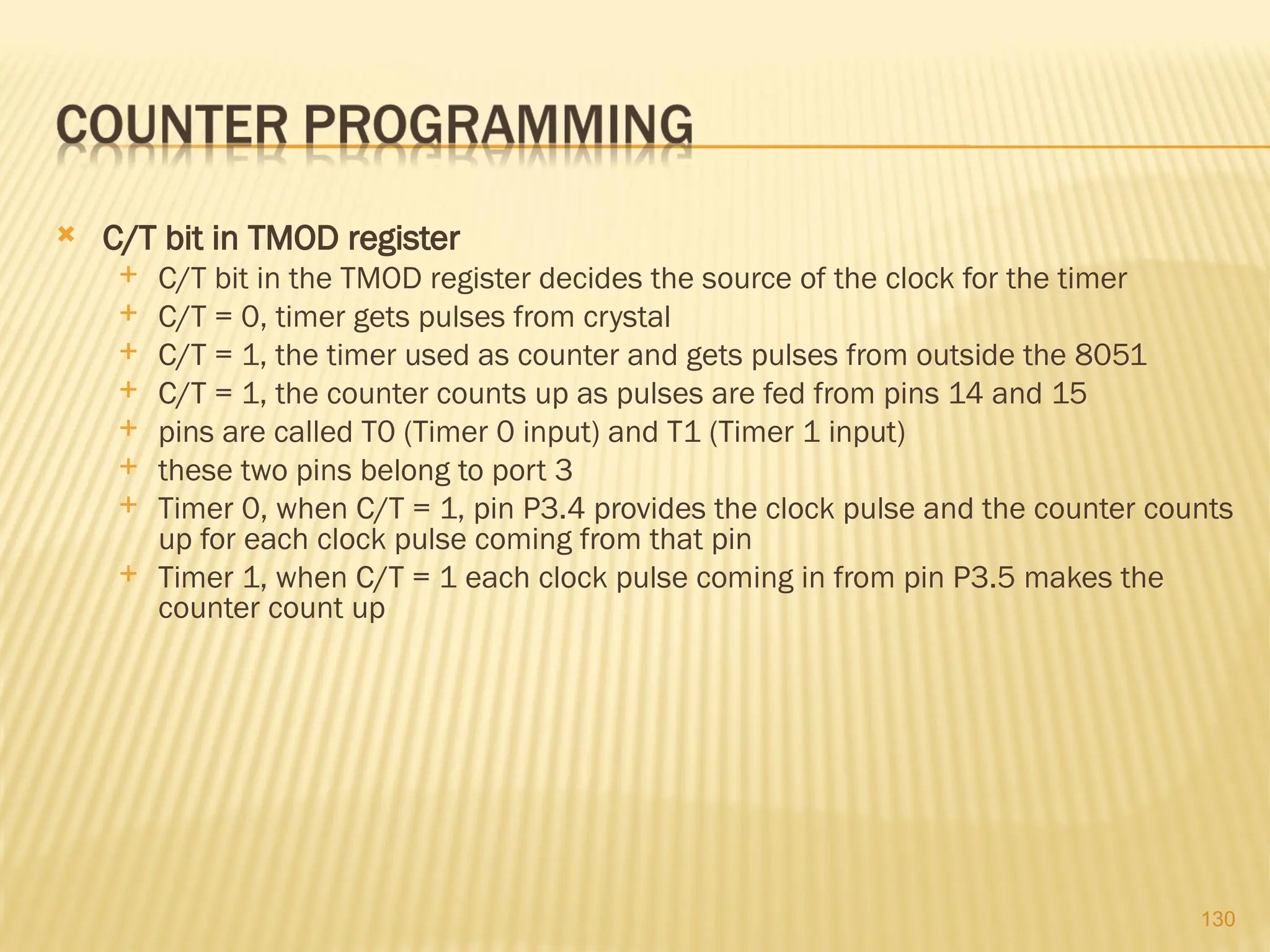 130  C/T bit in TMOD register  C/T bit in the TMOD register decides the source of the clock for the timer  C/T = 0, timer gets pulses from crystal  C/T = 1, the timer used as counter and gets pulses from outside the 8051  C/T = 1, the counter counts up as pulses are fed from pins 14 and 15  pins are called T0 (Timer 0 input) and T1 (Timer 1 input)  these two pins belong to port 3  Timer 0, when C/T = 1, pin P3.4 provides the clock pulse and the counter counts up for each clock pulse coming from that pin  Timer 1, when C/T = 1 each clock pulse coming in from pin P3.5 makes the counter count up 