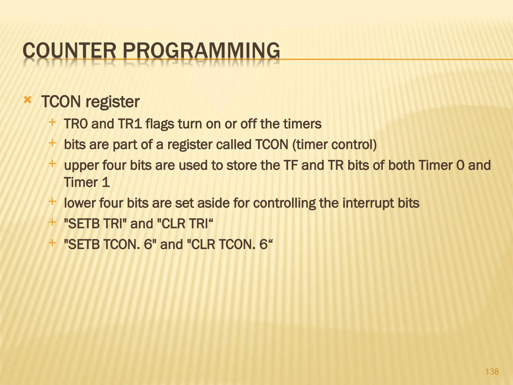 138  TCON register  TR0 and TR1 flags turn on or off the timers  bits are part of a register called TCON (timer control)  upper four bits are used to store the TF and TR bits of both Timer 0 and Timer 1  lower four bits are set aside for controlling the interrupt bits  "SETB TRl" and "CLR TRl“  "SETB TCON. 6" and "CLR TCON. 6“ 