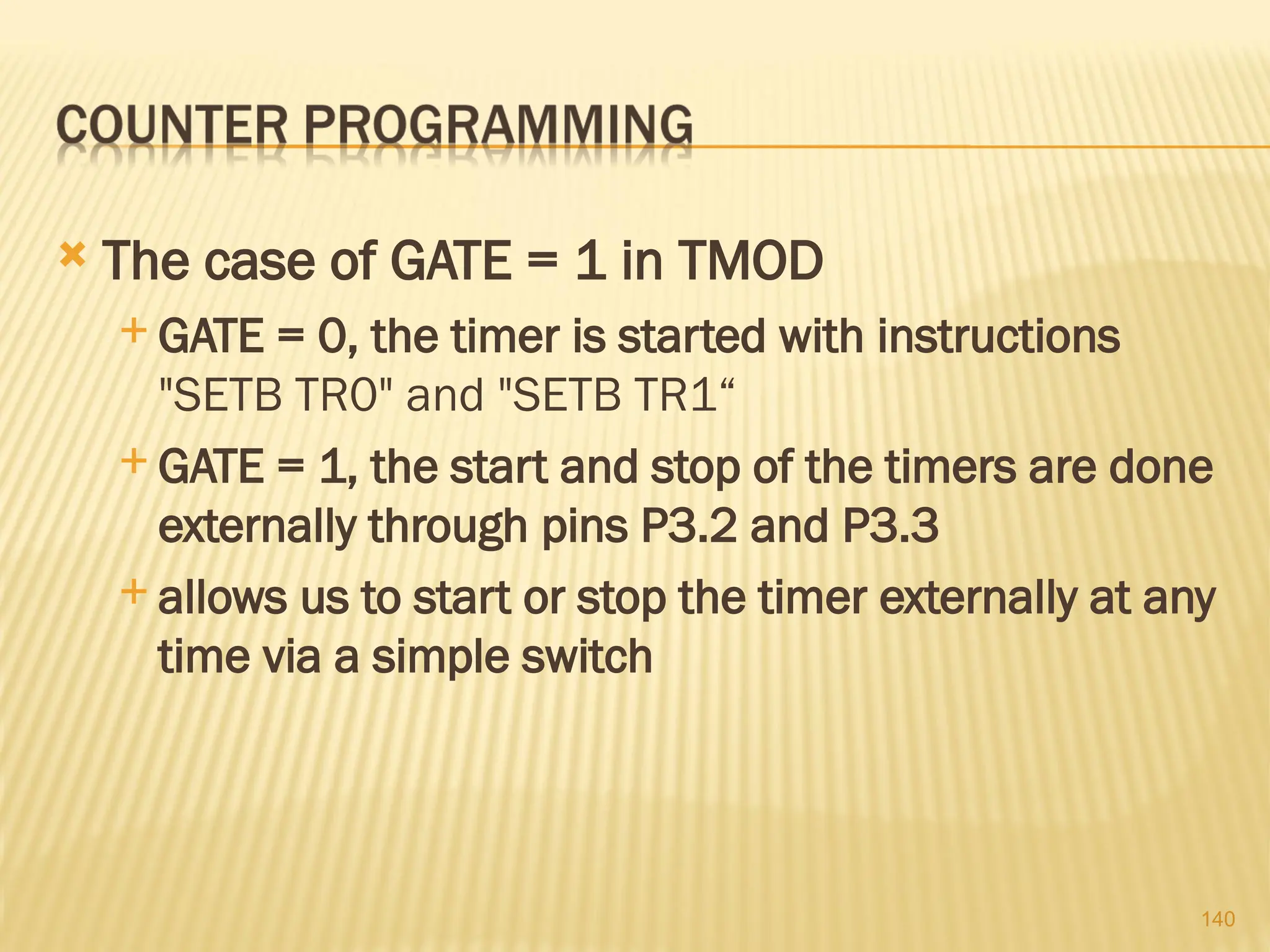 140  The case of GATE = 1 in TMOD  GATE = 0, the timer is started with instructions "SETB TR0" and "SETB TR1“  GATE = 1, the start and stop of the timers are done externally through pins P3.2 and P3.3  allows us to start or stop the timer externally at any time via a simple switch 