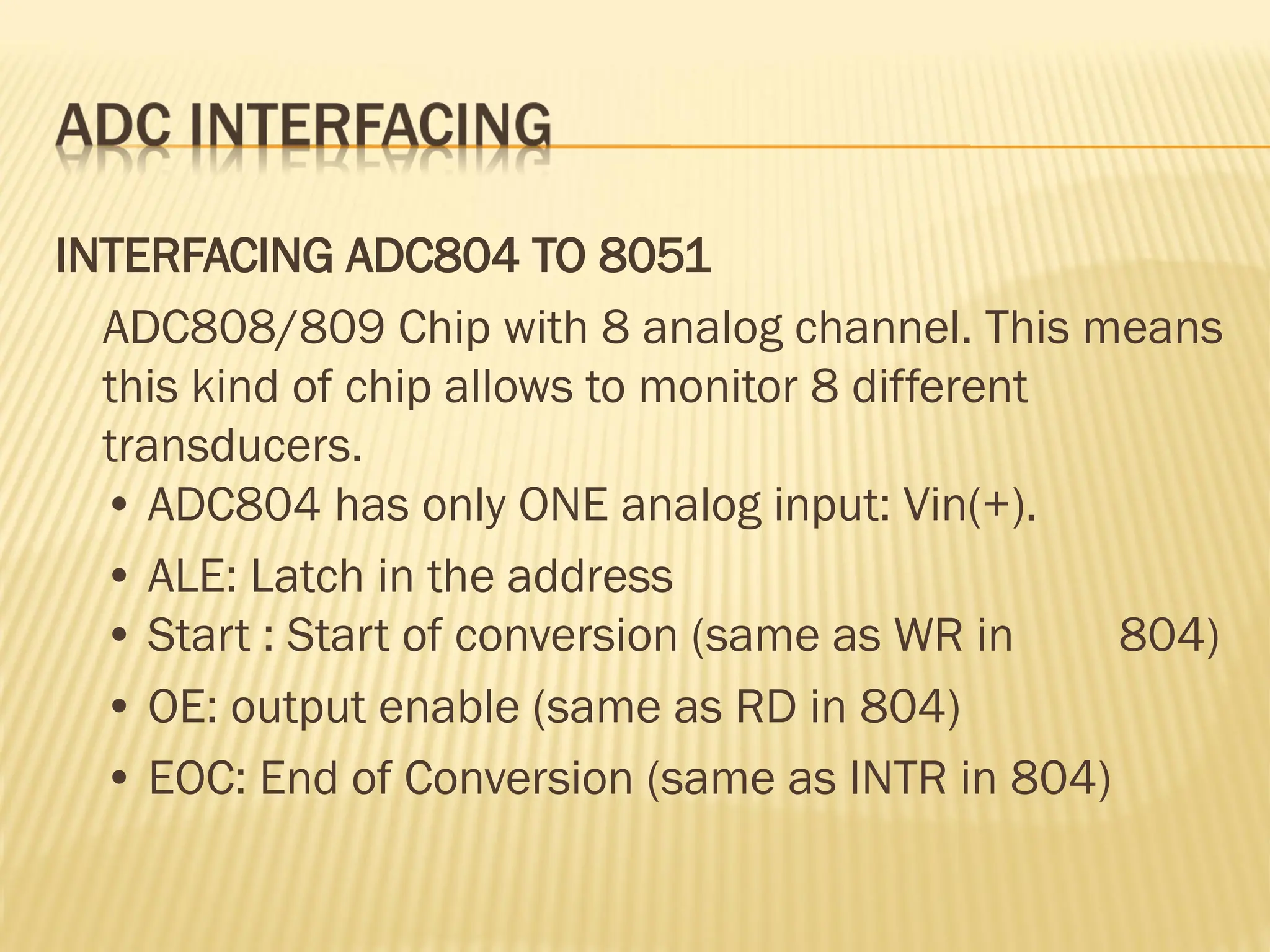 INTERFACING ADC804 TO 8051 ADC808/809 Chip with 8 analog channel. This means this kind of chip allows to monitor 8 different transducers. • ADC804 has only ONE analog input: Vin(+). • ALE: Latch in the address • Start : Start of conversion (same as WR in 804) • OE: output enable (same as RD in 804) • EOC: End of Conversion (same as INTR in 804) 