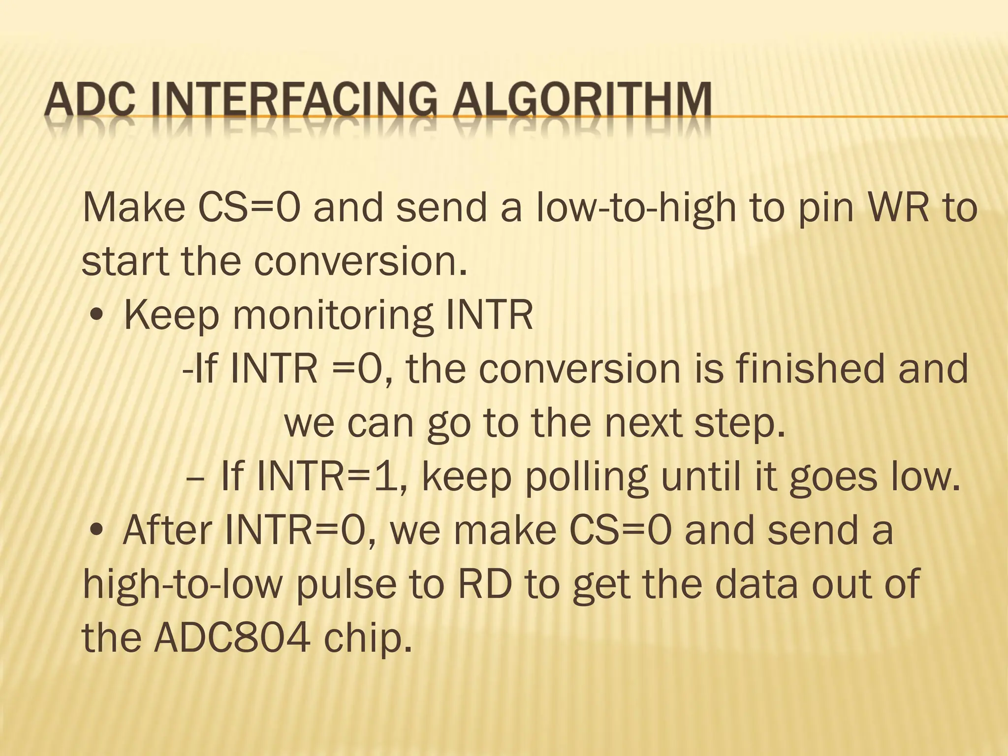Make CS=0 and send a low-to-high to pin WR to start the conversion. • Keep monitoring INTR -If INTR =0, the conversion is finished and we can go to the next step. – If INTR=1, keep polling until it goes low. • After INTR=0, we make CS=0 and send a high-to-low pulse to RD to get the data out of the ADC804 chip. 