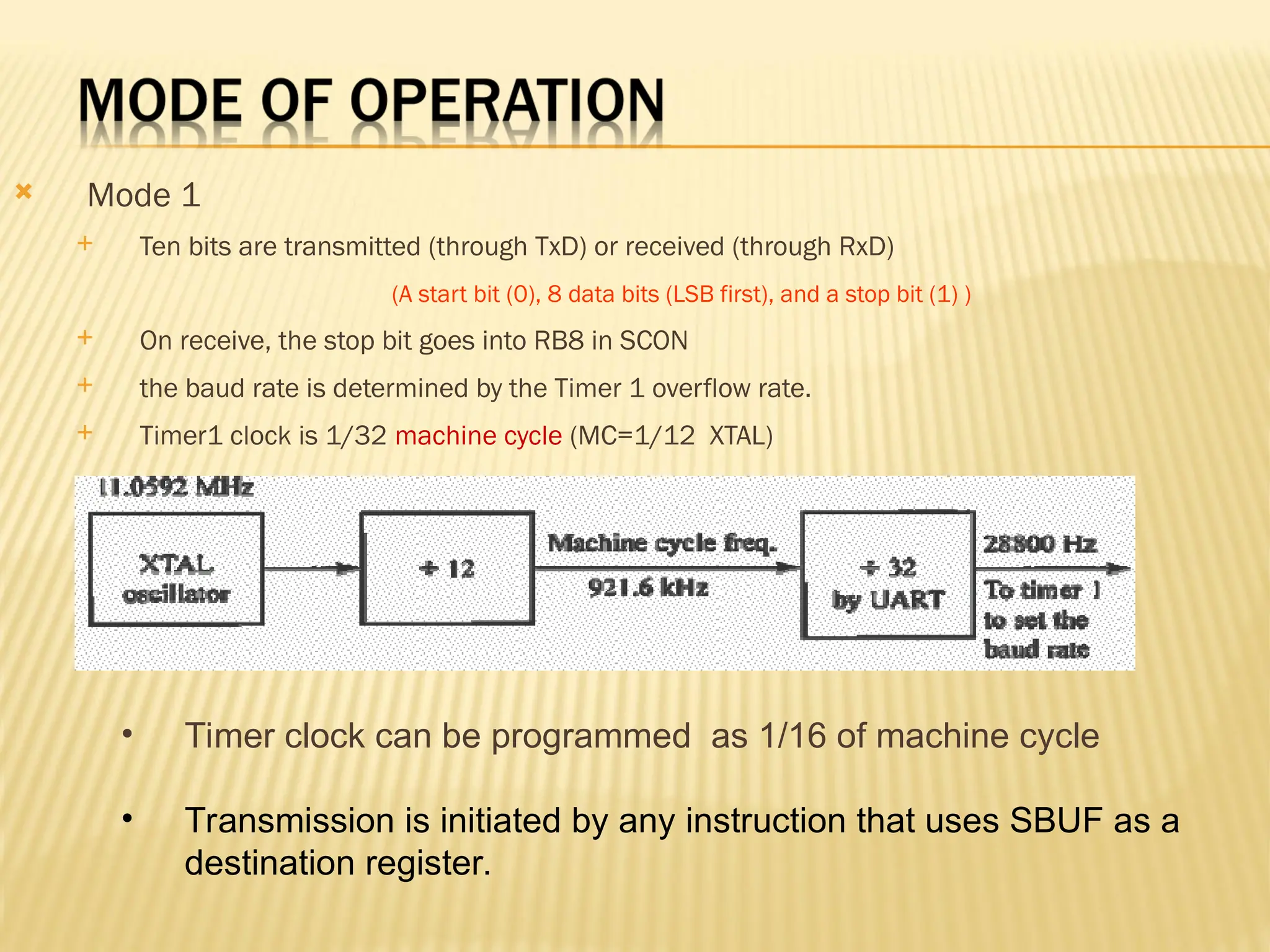  Mode 1  Ten bits are transmitted (through TxD) or received (through RxD) (A start bit (0), 8 data bits (LSB first), and a stop bit (1) )  On receive, the stop bit goes into RB8 in SCON  the baud rate is determined by the Timer 1 overflow rate.  Timer1 clock is 1/32 machine cycle (MC=1/12 XTAL) • Timer clock can be programmed as 1/16 of machine cycle • Transmission is initiated by any instruction that uses SBUF as a destination register. 