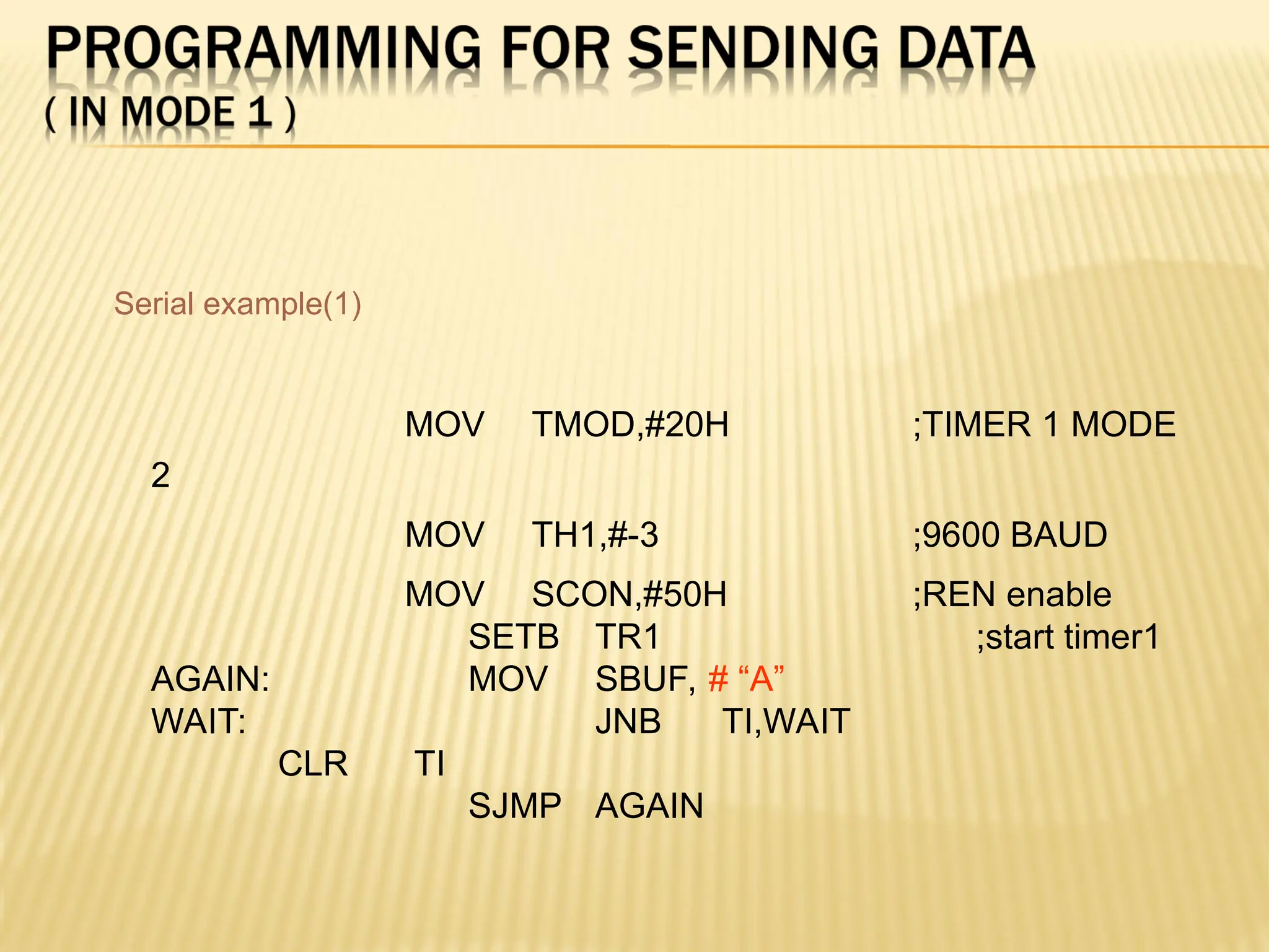 MOV TMOD,#20H ;TIMER 1 MODE 2 MOV TH1,#-3 ;9600 BAUD MOV SCON,#50H ;REN enable SETB TR1 ;start timer1 AGAIN: MOV SBUF, # “A” WAIT: JNB TI,WAIT CLR TI SJMP AGAIN Serial example(1) 